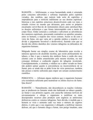 RAMATÍS: — Infelizmente, a vossa humanidade ainda é orientada
pelos conceitos subvertidos e sofismas inspirados pelos espíritos
viciados, das sombras, que nutrem toda sorte de caprichos e
imprudências para o terrícola indiferente ao seu destino espiritual.
Interessa a tais espíritos astuciosos desenvolverem cada vez mais o
reinado vicioso no mundo que deixaram, pois assim os próprios
encarnados servir-lhes-ão de instrumentos dóceis para satisfazer-lhes
os desejos enfermiços e que foram interrompidos com a morte do
corpo físico. Então semeiam a confusão e subvertem as advertências
dos mentores espirituais, procurando contradizer as opiniões sensatas,
entre os homens, a respeito dos vícios comuns. Assim se dá com o
vício do fumo, em que varia até a opinião médica a respeito e se
divide o julgamento favorável e desfavorável, fazendo com que se
duvide dos efeitos daninhos dos venenos tabagistas na delicadeza do
organismo humano.

Malgrado bastar um simples exame de laboratório para revelar a
natureza agressiva do alcalóide nicotina, que existe profusamente no
tabaco, o fato é que a maioria dos médicos fuma e cuida dos seus
clientes com os dedos amarelecidos pela mesma nicotina, ou mal
consegue disfarçar o conhecido pigarro do tabagista inveterado.
Conseqüentemente, o cientista, o médico ou o sábio viciado no fumo
não poderá opinar quanto à conveniência ou inconveniência de se
fumar, pois se ainda não se pôde livrar do vício pernicioso, também
não possui o mérito suficiente para impor um sensato esclarecimento
científico.

PERGUNTA: — Afirmam alguns médicos que o organismo humano
cria resistência suficiente para neutralizar os efeitos nocivos do fumo.
Que dizeis?

RAMATÍS: — Naturalmente, não desconheceis as reações violentas
que se produzem no fumante ainda não habituado ao tabaco quando,
ao fumar o seu primeiro cigarro, este causa-lhe sintomas terríveis de
envenenamento e obriga o organismo a mobilizar os mais
desesperados recursos para produzir com urgência as antitoxinas
defensivas contra os venenos tabagistas. Sem dúvida, à medida que o
homem se vicia e aumenta cada vez mais o número de cigarros
diários, é certo que o seu organismo é obrigado a mobilizar maiores
defesas, até que o fumante chega a fumar, sem perigo imediato, uma
 