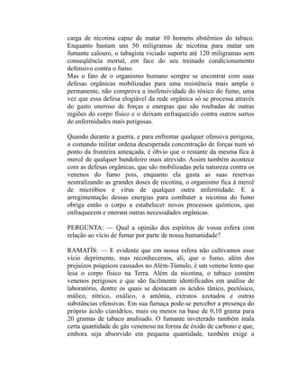 carga de nicotina capaz de matar 10 homens abstêmios do tabaco.
Enquanto bastam uns 50 miligramas de nicotina para matar um
fumante calouro, o tabagista viciado suporta até 120 miligramas sem
conseqüência mortal, em face do seu treinado condicionamento
defensivo contra o fumo.
Mas o fato de o organismo humano sempre se encontrar com suas
defesas orgânicas mobilizadas para uma resistência mais ampla e
permanente, não comprova a inofensividade do tóxico do fumo, uma
vez que essa defesa elogiável da rede orgânica só se processa através
do gasto oneroso de forças e energias que são roubadas de outras
regiões do corpo físico e o deixam enfraquecido contra outros surtos
de enfermidades mais perigosas.

Quando durante a guerra, e para enfrentar qualquer ofensiva perigosa,
o comando militar ordena desesperada concentração de forças num só
ponto da fronteira ameaçada, é óbvio que o restante da mesma fica à
mercê de qualquer bandoleiro mais atrevido. Assim também acontece
com as defesas orgânicas, que são mobilizadas pela natureza contra os
venenos do fumo pois, enquanto ela gasta as suas reservas
neutralizando as grandes doses de nicotina, o organismo fica à mercê
de micróbios e vírus de qualquer outra enfermidade. E a
arregimentação dessas energias para combater a nicotina do fumo
obriga então o corpo a estabelecer novos processos químicos, que
enfraquecem e oneram outras necessidades orgânicas.

PERGUNTA: — Qual a opinião dos espíritos de vossa esfera com
relação ao vício de fumar por parte de nossa humanidade?

RAMATÍS: — E evidente que em nossa esfera não cultivamos esse
vício deprimente, mas reconhecemos, ali, que o fumo, além dos
prejuízos psíquicos causados no Além-Túmulo, é um veneno lento que
lesa o corpo físico na Terra. Além da nicotina, o tabaco contém
venenos perigosos e que são facilmente identificados em análise de
laboratório, dentre os quais se destacam os ácidos tânico, pectósico,
málico, nítrico, oxálico, a amônia, extratos azotados e outras
substâncias ofensivas. Em sua fumaça pode-se perceber a presença do
próprio ácido cianídríco, mais ou menos na base de 0,10 grama para
20 gramas de tabaco analisado. O fumante inveterado também inala
certa quantidade de gás venenoso na forma de óxido de carbono e que,
embora seja absorvido em pequena quantidade, também exige a
 