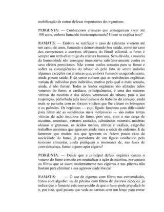 mobilização de outras defesas importantes do organismo.

PERGUNTA: — Conhecemos criaturas que conseguiram viver até
100 anos, embora fumando ininterruptamente! Como se explica isso?

RAMATÍS: — Embora se verifique o caso de criaturas viverem até
um cento de anos, fumando e demonstrando boa saúde, como no caso
dos camponeses e escravos africanos do Brasil colonial, o fumo é
sempre um terrível inimigo da criatura humana. Sem dúvida, a maioria
da humanidade não consegue imunizar-se satisfatoriamente contra os
seus efeitos perniciosos. Não vemos razões sensatas para se fumar e
sofrer as conseqüências do tabaco só pelo fato de serem notadas
algumas exceções em criaturas que, embora fumando exageradamente,
ainda gozam saúde. E de senso comum que as resistências orgânicas
variam de indivíduo para indivíduo, motivo pelo qual o mais sensato,
ainda, é não fumar! Todas as lesões orgânicas são afetadas pelos
venenos do fumo; o cardíaco, principalmente, é uma das maiores
vitimas da nicotina e dos ácidos venenosos do tabaco, pois a sua
respiração, perturbada pela insuficiência do trabalho do coração, ainda
mais se perturba com os tóxicos voláteis que lhe afetam os brônquios
e os pulmões. Os hepáticos — cujo fígado funciona com dificuldade
para filtrar até as substâncias mais inofensivas — são outras tantas
vítimas da ação insidiosa do fumo, pois este, com a sua carga de
nicotina, amoníaco, extratos azotados, substâncias minerais, matérias
oleosas e graxosas, os ácidos málico, nítrico e oxálico, exige-lhe
trabalhos anormais que agravam ainda mais a saúde do enfermo. E de
lamentar que muitos dos que ignoram ou fazem pouco caso da
nocividade do fumo, já portadores de um fígado conibalido pela
toxicose alimentar, ainda pratiquem a insensatez de, nas fases de
convalescença, fumar cigarro após cigarro!

PERGUNTA: — Desde que a principal defesa orgânica contra o
veneno do fumo consiste em neutralizar a ação da nicotina, porventura
os filtros que se usam modernamente nos cigarros e nas piteiras não
bastam para eliminar a sua agressividade tóxica?

RAMATÍS:          — O uso de cigarros com filtros nas extremidades,
feitos com algodão, ou de piteiras com filtros de diversas espécies, já
indica que o fumante está convencido de que o fumo pode prejudicá-lo
e, por isso, qual pessoa que veda as narinas com um lenço para entrar
 