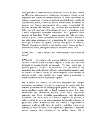 em lugar infecto, tenta diminuir os efeitos das toxinas do fumo através
do filtro. Mas não consegue o seu intento, visto que, se penetra em seu
organismo um volume de fumaça portador de menor quantidade de
toxinas, o organismo reclama o restante da quantidade com a qual está
acostumado e, assim, o indivíduo passa a fumar o dobro do número de
cigarros que fumava, compensando desse modo a quantidade de
nicotina faltante. Há fumantes que, lançando mão de piteiras com
filtro, para se livrarem dos efeitos tóxicos do fumo e, notando que com
a piteira o cigarro não os satisfaz, tornando-se “fraco”, passam a fumar
cigarros de fumo bem “forte” e, assim, pensam que estão ingerindo,
devido à piteira, menor quantidade de nicotina, quando a verdade é
que estão sendo enganados, pois a quantidade de veneno é a mesma,
visto que o número de cigarros fumados com piteira foi dobrado.
Quando o fumante reconhecer o mal que lhe causa o fumo, o melhor é
abandoná-lo de vez, em lugar de procurar paliativos para o vício.

PERGUNTA: — Mas a natureza não sabe defender-se das toxinas do
fumo?

RAMATIS: — Se a natureza não soubesse defender-se tão sabiamente
quando a criatura fuma o primeiro cigarro, é quase certo que esta
tombaria irremediavelmente envenenada! Por isso, assim que o
menino pratica a estultícia de estrear no vício do fumo, o seu
organismo lança mão dos mais aflitivos e desesperados recursos, quer
na tentativa de fazê-lo desistir de sobrecarregar-se com o excesso de
nicotina mortal, como também para ganhar tempo e neutralizar o
veneno já inalado através do primeiro cigarro.

Daí o motivo das náuseas, da salivação abundante, dos vômitos
imediatos e coercitivos com que o corpo lança fora certa parte dos
venenos já condensados no estômago pela queima do tabaco. Depois
dessa expulsão urgente pela via bucal, surgem os suores frios que,
examinados em laboratórios, revelam conter várias substâncias
perigosas que foram drenadas apressadamente pela eliminação
sudorífera. Em certos casos de debilidade orgânica do paciente, a
natureza ainda se serve de outros recursos, apressando a diurese ou
produzindo surtos disentéricos com que elimina a carga tóxica e
agressiva, produzida pelo fumo. Se, porém, o indivíduo teima em se
entregar ao vício do fumo, o seu organismo o pressente e mobiliza
outros recursos para constituírem sua defesa futura. Daí o
 
