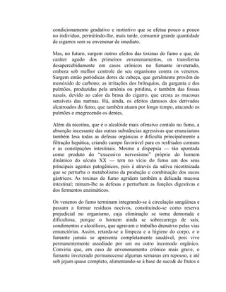 condicionamento gradativo e instintivo que se efetua pouco a pouco
no indivíduo, permitindo-lhe, mais tarde, consumir grande quantidade
de cigarros sem se envenenar de imediato.

Mas, no futuro, surgem outros efeitos das toxinas do fumo e que, do
caráter agudo dos primeiros envenenamentos, os transforma
desapercebidamente em casos crônicos no fumante inveterado,
embora sob melhor controle do seu organismo contra os venenos.
Surgem então periódicas dores de cabeça, que geralmente provêm do
monóxido de carbono; as irritações dos brônquios, da garganta e dos
pulmões, produzidas pela amônia ou piridina, e também das fossas
nasais, devido ao calor da brasa do cigarro, que cresta as mucosas
sensíveis das narinas. Há, ainda, os efeitos danosos dos derivados
alcatroados do fumo, que também atuam por longo tempo, atacando os
pulmões e enegrecendo os dentes.

Além da nicotina, que é o alcalóide mais ofensivo contido no fumo, a
absorção incessante das outras substâncias agressivas que enunciamos
também lesa todas as defesas orgânicas e dificulta principalmente a
filtração hepática, criando campo favorável para os resfriados comuns
e as constipações intestinais. Mesmo a dispepsia — tão apontada
como produto do “excessivo nervosismo” próprio do homem
dinâmico do século XX — tem no vício do fumo um dos seus
principais agentes patogênicos, pois é através da saliva nicotinizada
que se perturba o metabolismo da produção e combinação dos sucos
gástricos. As toxinas do fumo agridem também a delicada mucosa
intestinal; minam-lhe as defesas e perturbam as funções digestivas e
dos fermentos enzimáticos.

Os venenos do fumo terminam integrando-se à circulação sangüínea e
passam a formar resíduos nocivos, constituindo-se como reserva
prejudicial no organismo, cuja eliminação se torna demorada e
dificultosa, porque o homem ainda se sobrecarrega de sais,
condimentos e alcoólicos, que agravam o trabalho drenativo pelas vias
emunctórias. Assim, retarda-se a limpeza e a higiene do corpo, e o
fumante jamais se apresenta completamente saudável, pois vive
permanentemente assediado por um ou outro incomodo orgânico.
Conviria que, em caso de envenenamento crônico mais grave, o
fumante inveterado permanecesse algumas semanas em repouso, e até
sob jejum quase completo, alimentando-se à base de suco& de frutos e
 