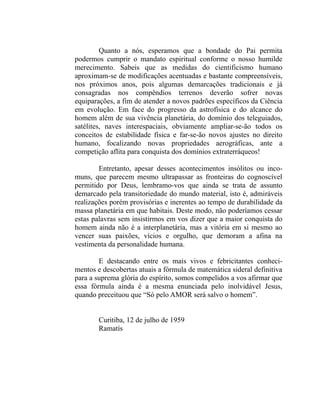 Quanto a nós, esperamos que a bondade do Pai permita
podermos cumprir o mandato espiritual conforme o nosso humilde
merecimento. Sabeis que as medidas do cientificismo humano
aproximam-se de modificações acentuadas e bastante compreensíveis,
nos próximos anos, pois algumas demarcações tradicionais e já
consagradas nos compêndios terrenos deverão sofrer novas
equiparações, a fim de atender a novos padrões específicos da Ciência
em evolução. Em face do progresso da astrofísica e do alcance do
homem além de sua vivência planetária, do domínio dos teleguiados,
satélites, naves interespaciais, obviamente ampliar-se-ão todos os
conceitos de estabilidade física e far-se-ão novos ajustes no direito
humano, focalizando novas propriedades aerográficas, ante a
competição aflita para conquista dos domínios extraterráqueos!

        Entretanto, apesar desses acontecimentos insólitos ou inco-
muns, que parecem mesmo ultrapassar as fronteiras do cognoscível
permitido por Deus, lembramo-vos que ainda se trata de assunto
demarcado pela transitoriedade do mundo material, isto é, admiráveis
realizações porém provisórias e inerentes ao tempo de durabilidade da
massa planetária em que habitais. Deste modo, não poderíamos cessar
estas palavras sem insistirmos em vos dizer que a maior conquista do
homem ainda não é a interplanetária, mas a vitória em si mesmo ao
vencer suas paixões, vícios e orgulho, que demoram a afina na
vestimenta da personalidade humana.

        E destacando entre os mais vivos e febricitantes conheci-
mentos e descobertas atuais a fórmula de matemática sideral definitiva
para a suprema glória do espírito, somos compelidos a vos afirmar que
essa fórmula ainda é a mesma enunciada pelo inolvidável Jesus,
quando preceituou que “Só pelo AMOR será salvo o homem”.


        Curitiba, 12 de julho de 1959
        Ramatís
 
