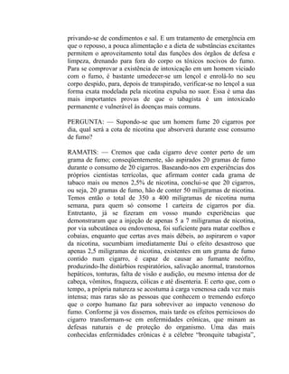 privando-se de condimentos e sal. E um tratamento de emergência em
que o repouso, a pouca alimentação e a dieta de substâncias excitantes
permitem o aproveitamento total das funções dos órgãos de defesa e
limpeza, drenando para fora do corpo os tóxicos nocivos do fumo.
Para se comprovar a existência de intoxicação em um homem viciado
com o fumo, é bastante umedecer-se um lençol e enrolá-lo no seu
corpo despido, para, depois de transpirado, verificar-se no lençol a sua
forma exata modelada pela nicotina expulsa no suor. Essa é uma das
mais importantes provas de que o tabagista é um intoxicado
permanente e vulnerável às doenças mais comuns.

PERGUNTA: — Supondo-se que um homem fume 20 cigarros por
dia, qual será a cota de nicotina que absorverá durante esse consumo
de fumo?

RAMATIS: — Cremos que cada cigarro deve conter perto de um
grama de fumo; conseqüentemente, são aspirados 20 gramas de fumo
durante o consumo de 20 cigarros. Baseando-nos em experiências dos
próprios cientistas terrícolas, que afirmam conter cada grama de
tabaco mais ou menos 2,5% de nicotina, conclui-se que 20 cigarros,
ou seja, 20 gramas de fumo, hão de conter 50 miligramas de nicotina.
Temos então o total de 350 a 400 miligramas de nicotina numa
semana, para quem só consome 1 carteira de cigarros por dia.
Entretanto, já se fizeram em vosso mundo experiências que
demonstraram que a injeção de apenas 5 a 7 miligramas de nicotina,
por via subcutânea ou endovenosa, foi suficiente para matar coelhos e
cobaias, enquanto que certas aves mais débeis, ao aspirarem o vapor
da nicotina, sucumbiam imediatamente Daí o efeito desastroso que
apenas 2,5 miligramas de nicotina, existentes em um grama de fumo
contido num cigarro, é capaz de causar ao fumante neófito,
produzindo-lhe distúrbios respiratórios, salivação anormal, transtornos
hepáticos, tonturas, falta de visão e audição, ou mesmo intensa dor de
cabeça, vômitos, fraqueza, cólicas e até disenteria. E certo que, com o
tempo, a própria natureza se acostuma à carga venenosa cada vez mais
intensa; mas raras são as pessoas que conhecem o tremendo esforço
que o corpo humano faz para sobreviver ao impacto venenoso do
fumo. Conforme já vos dissemos, mais tarde os efeitos perniciosos do
cigarro transformam-se em enfermidades crônicas, que minam as
defesas naturais e de proteção do organismo. Uma das mais
conhecidas enfermidades crônicas é a célebre “bronquite tabagista”,
 