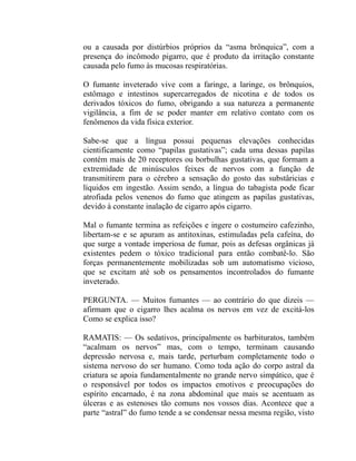 ou a causada por distúrbios próprios da “asma brônquica”, com a
presença do incômodo pigarro, que é produto da irritação constante
causada pelo fumo às mucosas respiratórias.

O fumante inveterado vive com a faringe, a laringe, os brônquios,
estômago e intestinos supercarregados de nicotina e de todos os
derivados tóxicos do fumo, obrigando a sua natureza a permanente
vigilância, a fim de se poder manter em relativo contato com os
fenômenos da vida física exterior.

Sabe-se que a língua possui pequenas elevações conhecidas
cientificamente como “papilas gustativas”; cada uma dessas papilas
contém mais de 20 receptores ou borbulhas gustativas, que formam a
extremidade de minúsculos feixes de nervos com a função de
transmitirem para o cérebro a sensação do gosto das substâricias e
líquidos em ingestão. Assim sendo, a língua do tabagista pode ficar
atrofiada pelos venenos do fumo que atingem as papilas gustativas,
devido à constante inalação de cigarro após cigarro.

Mal o fumante termina as refeições e ingere o costumeiro cafezinho,
libertam-se e se apuram as antitoxinas, estimuladas pela cafeína, do
que surge a vontade imperiosa de fumar, pois as defesas orgânicas já
existentes pedem o tóxico tradicional para então combatê-lo. São
forças permanentemente mobilizadas sob um automatismo vicioso,
que se excitam até sob os pensamentos incontrolados do fumante
inveterado.

PERGUNTA. — Muitos fumantes — ao contrário do que dizeis —
afirmam que o cigarro lhes acalma os nervos em vez de excitá-los
Como se explica isso?

RAMATIS: — Os sedativos, principalmente os barbituratos, também
“acalmam os nervos” mas, com o tempo, terminam causando
depressão nervosa e, mais tarde, perturbam completamente todo o
sistema nervoso do ser humano. Como toda ação do corpo astral da
criatura se apoia fundamentalmente no grande nervo simpático, que é
o responsável por todos os impactos emotivos e preocupações do
espírito encarnado, é na zona abdominal que mais se acentuam as
úlceras e as estenoses tão comuns nos vossos dias. Acontece que a
parte “astral” do fumo tende a se condensar nessa mesma região, visto
 