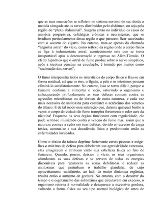 que as suas emanações se refletem no sistema nervoso do ser, desde a
medula alongada até os nervos distribuídos pelo abdômen, ou seja pela
região do “plexo abdominal”. Surgem então no indivíduo os casos de
amnésia progressiva, cefalalgias crônicas e neurastenias, que se
irradiam particularmente dessa região e que parecem ficar suavizadas
com o socorro do cigarro. No entanto, trata-se apenas da chamada
“angústia astral” do vício, como reflexo da região onde o corpo físico
se liga à indumentária astral, acontecimento este que se torna
insuportável após a desencarnação e ingresso no Além-Túmulo. O
efeito hipnótico que o astral do fumo produz sobre o nervo simpático,
após a nicotina penetrar na circulação, é tomado por muitos como
“acalmação dos nervos”.

O fumo interpenetra todos os interstícios do corpo físico e fixa-se em
forma residual, até que os rins, o fígado, a pele e os intestinos possam
eliminá-lo satisfatoriamente. No entanto, isso se torna difícil, porque o
fumante continua a alimentar o vício, saturando o organismo e
enfraquecendo profundamente as suas defesas comuns contra as
agressões microbianas ou de tóxicos de outra natureza, e cada vez
mais necessita de antitoxina para combater o acréscimo dos venenos
do tabaco. E de tal modo essa saturação que, durante qualquer banho a
vapor, o corpo do viciado do fumo transpira fortemente o odor acre da
nicotina! Enquanto os seus órgãos funcionam com regularidade, ele
pode sentir-se imunizado contra o veneno do fumo mas, assim que a
natureza começa a ceder em suas defesas, devido ao excesso da carga
tóxica, acentua-se a sua decadência física e predominain então as
enfermidades incubadas.

Como o tóxico do tabaco deprime fortemente certas pessoas e exige-
lhes o máximo de defesa para debelarem sua agressividade venenosa,
elas emagrecem e atribuem então sua esbelteza física ao fato de
fumarem. Quando, porém, deixam o vício, os seus organismos
abandonam as suas defesas e se servem de todas as energias
disponíveis para repararem as zonas debilitadas e reduzir as
antitoxinas que perturbam o trabalho glandular, de cujo
aproveitamento satisfatório, ao lado de maior dinâmica orgânica,
resulta então o aumento de gordura. No entanto, com o decorrer do
tempo e o esgotamento das antitoxinas que circulavam em excesso, o
organismo retorna à normalidade e desaparece a excessiva gordura,
voltando a forma física ao seu tipo normal biológico de antes de
 
