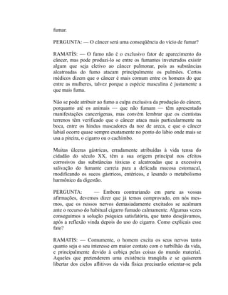 fumar.

PERGUNTA: — O câncer será uma conseqüência do vício de fumar?

RAMATÍS: — O fumo não é o exclusivo fator de aparecimento do
câncer, mas pode produzi-lo se entre os fumantes inveterados existir
algum que seja eletivo ao câncer pulmonar, pois as substâncias
alcatroadas do fumo atacam principalmente os pulmões. Certos
médicos dizem que o câncer é mais comum entre os homens do que
entre as mulheres, talvez porque a espécie masculina é justamente a
que mais fuma.

Não se pode atribuir ao fumo a culpa exclusiva da produção do câncer,
porquanto até os animais — que não fumam — têm apresentado
manifestações cancerígenas, mas convém lembrar que os cientistas
terrenos têm verificado que o câncer ataca mais particularmente na
boca, entre os hindus mascadores da noz de areca, e que o câncer
labial ocorre quase sempre exatamente no ponto do lábio onde mais se
usa a piteira, o cigarro ou o cachimbo.

Muitas úlceras gástricas, erradamente atribuídas à vida tensa do
cidadão do século XX, têm a sua origem principal nos efeitos
corrosivos das substâncias tóxicas e alcatroadas que a excessiva
salivação do fumante carreia para a delicada mucosa estomacal,
modificando os sucos gástricos, entéricos, e lesando o metabolismo
harmônico da digestão.

PERGUNTA:          — Embora contrariando em parte as vossas
afirmações, devemos dizer que já temos comprovado, em nós mes-
mos, que os nossos nervos demasiadamente excitados se acalmam
ante o recurso do habitual cigarro fumado calmamente. Algumas vezes
conseguimos a solução psíquica satisfatória, que tanto desejávamos,
após a reflexão vinda depois do uso do cigarro. Como explicais esse
fato?

RAMATIS: — Comumente, o homem excita os seus nervos tanto
quanto seja o seu interesse em maior contato com o turbilhão da vida,
e principalmente devido à cobiça pelas coisas do mundo material.
Aqueles que pretenderem uma existência tranqüila e se quiserem
libertar dos ciclos aflitivos da vida física precisarão orientar-se pela
 