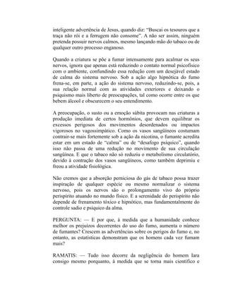 inteligente advertência de Jesus, quando diz: “Buscai os tesouros que a
traça não rói e a ferrugem não consome”. A não ser assim, ninguém
pretenda possuir nervos calmos, mesmo lançando mão do tabaco ou de
qualquer outro processo enganoso.

Quando a criatura se põe a fumar intensamente para acalmar os seus
nervos, ignora que apenas está reduzindo o contato normal psicofísico
com o ambiente, confundindo essa redução com um desejável estado
de calma do sistema nervoso. Sob a ação algo hipnótica do fumo
frena-se, em parte, a ação do sistema nervoso, reduzindo-se, pois, a
sua relação normal com as atividades exteriores e deixando o
psiquismo mais liberto de preocupações, tal como ocorre entre os que
bebem álcool e obscurecem o seu entendimento.

A preocupação, o susto ou a emoção súbita provocam nas criaturas a
produção imediata de certos hormônios, que devem equilibrar os
excessos perigosos dos movimentos desordenados ou impactos
vigorosos no vagossimpático. Como os vasos sangüíneos costumam
contrair-se mais fortemente sob a ação da nicotina, o fumante acredita
estar em um estado de “calma” ou de “desafogo psíquico”, quando
isso não passa de uma redução no movimento de sua circulação
sangüínea. E que o tabaco não só reduziu o metabolismo circulatório,
devido à contração dos vasos sangüíneos, como também deprimiu e
freou a atividade fisiológica.

Não cremos que a absorção perniciosa do gás de tabaco possa trazer
inspiração de qualquer espécie ou mesmo normalizar o sistema
nervoso, pois os nervos são o prolongamento vivo do próprio
perispírito atuando no mundo físico. E a serenidade do perispírito não
depende de frenamento tóxico e hipnótico, mas fundamentalmente do
controle sadio e psíquico da alma.

PERGUNTA: — E por que, à medida que a humanidade conhece
melhor os prejuízos decorrentes do uso do fumo, aumenta o número
de fumantes? Crescem as advertências sobre os perigos do fumo e, no
entanto, as estatísticas demonstram que os homens cada vez fumam
mais?

RAMATIS: — Tudo isso decorre da negligência do homem Iara
consigo mesmo porquanto, à medida que se torna mais científico e
 