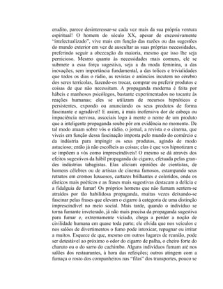erudito, parece desinteressar-se cada vez mais da sua própria ventura
espiritual! O homem do século XX, apesar de excessivamente
“intelectualizado”, vive mais em função das razões ou das sugestões
do mundo exterior em vez de auscultar as suas próprias necessidades,
preferindo seguir a obcecação da maioria, mesmo que isso lhe seja
pernicioso. Mesmo quanto às necessidades mais comuns, ele se
submete a essa força sugestiva, seja a da moda feminina, a das
inovações, sem importância fundamental, a das tolices e trivialidades
que todos os dias o rádio, as revistas e anúncios incutem no cérebro
dos seres terrícolas, fazendo-os trocar, comprar ou preferir produtos e
coisas de que não necessitam. A propaganda moderna é feita por
hábeis e manhosos psicólogos, bastante experimentados no tocante às
reações humanas; eles se utilizam de recursos hipnóticos e
persistentes, expondo ou anunciando os seus produtos de forma
fascinante e agradável! E assim, à mais inofensiva dor de cabeça ou
impaciência nervosa, associais logo à mente o nome de um produto
que a inteligente propaganda soube pôr em evidência no momento. De
tal modo atuam sobre vós o rádio, o jornal, a revista e o cinema, que
viveis em função dessa fascinação imposta pelo mundo do comércio e
da indústria para impingir os seus produtos, agindo de modo
astucioso; então já não escolheis as coisas; elas é que vos hipnotizam e
se impõem a vós como imprescindíveis! O mesmo se dá através dos
efeitos sugestivos da hábil propaganda do cigarro, efetuada pelas gran-
des indústrias tabagistas. Elas aliciam opiniões de cientistas, de
homens célebres ou de artistas de cinema famosos, estampando seus
retratos em cromos luxuosos, cartazes brilhantes e coloridos, onde os
dísticos mais poéticos e as frases mais sugestivas destacam a delícia e
a fidalguia de fumar! Os próprios homens que não fumam sentem-se
atraídos por tão habilidosa propaganda, muitas vezes deixando-se
fascinar pelas frases que elevam o cigarro à categoria de uma distinção
imprescindível no meio social. Mais tarde, quando o indivíduo se
torna fumante inveterado, já não mais precisa da propaganda sugestiva
para fumar e, extremamente viciado, chega a perder a noção de
civilidade humana em quase toda parte; ele olvida que nos veículos e
nos salões de divertimentos o fumo pode intoxicar, repugnar ou irritar
a muitos. Esquece de que, mesmo em outros lugares de reunião, pode
ser detestável ao próximo o odor do cigarro de palha, o cheiro forte do
charuto ou o do sarro do cachimbo. Alguns indivíduos fumam até nos
salões dos restaurantes, à hora das refeições; outros atingem com a
fumaça o rosto dos companheiros nas “filas” dos transportes, pouco se
 