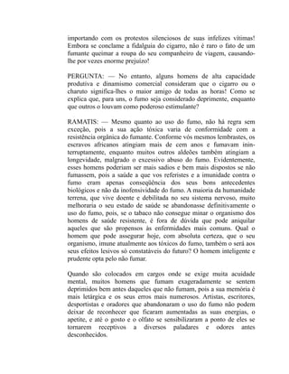 importando com os protestos silenciosos de suas infelizes vítimas!
Embora se conclame a fidalguia do cigarro, não é raro o fato de um
fumante queimar a roupa do seu companheiro de viagem, causando-
lhe por vezes enorme prejuízo!

PERGUNTA: — No entanto, alguns homens de alta capacidade
produtiva e dinamismo comercial consideram que o cigarro ou o
charuto significa-lhes o maior amigo de todas as horas! Como se
explica que, para uns, o fumo seja considerado deprimente, enquanto
que outros o louvam como poderoso estimulante?

RAMATIS: — Mesmo quanto ao uso do fumo, não há regra sem
exceção, pois a sua ação tóxica varia de conformidade com a
resistência orgânica do fumante. Conforme vós mesmos lembrastes, os
escravos africanos atingiam mais de cem anos e fumavam inin-
terruptamente, enquanto muitos outros aldeões também atingiam a
longevidade, malgrado o excessivo abuso do fumo. Evidentemente,
esses homens poderiam ser mais sadios e bem mais dispostos se não
fumassem, pois a saúde a que vos referistes e a imunidade contra o
fumo eram apenas conseqüência dos seus bons antecedentes
biológicos e não da inofensividade do fumo. A maioria da humanidade
terrena, que vive doente e debilitada no seu sistema nervoso, muito
melhoraria o seu estado de saúde se abandonasse definitivamente o
uso do fumo, pois, se o tabaco não consegue minar o organismo dos
homens de saúde resistente, é fora de dúvida que pode aniquilar
aqueles que são propensos às enfermidades mais comuns. Qual o
homem que pode assegurar hoje, com absoluta certeza, que o seu
organismo, imune atualmente aos tóxicos do fumo, também o será aos
seus efeitos lesivos só constatáveis do futuro? O homem inteligente e
prudente opta pelo não fumar.

Quando são colocados em cargos onde se exige muita acuidade
mental, muitos homens que fumam exageradamente se sentem
deprimidos bem antes daqueles que não fumam, pois a sua memória é
mais letárgica e os seus erros mais numerosos. Artistas, escritores,
desportistas e oradores que abandonaram o uso do fumo não podem
deixar de reconhecer que ficaram aumentadas as suas energias, o
apetite, e até o gosto e o olfato se sensibilizaram a ponto de eles se
tornarem receptivos a diversos paladares e odores antes
desconhecidos.
 