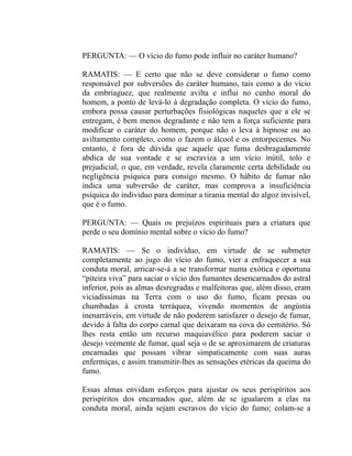 PERGUNTA: — O vício do fumo pode influir no caráter humano?

RAMATIS: — E certo que não se deve considerar o fumo como
responsável por subversões do caráter humano, tais como a do vício
da embriaguez, que realmente avilta e influi no cunho moral do
homem, a ponto de levá-lo à degradação completa. O vício do fumo,
embora possa causar perturbações fisiológicas naqueles que a ele se
entregam, é bem menos degradante e não tem a força suficiente para
modificar o caráter do homem, porque não o leva à hipnose ou ao
aviltamento completo, como o fazem o álcool e os entorpecentes. No
entanto, é fora de dúvida que aquele que fuma desbragadamente
abdica de sua vontade e se escraviza a um vício inútil, tolo e
prejudicial, o que, em verdade, revela claramente certa debilidade ou
negligência psíquica para consigo mesmo. O hábito de fumar não
indica uma subversão de caráter, mas comprova a insuficiência
psíquica do individuo para dominar a tirania mental do algoz invisível,
que é o fumo.

PERGUNTA: — Quais os prejuízos espirituais para a criatura que
perde o seu domínio mental sobre o vício do fumo?

RAMATIS: — Se o indivíduo, em virtude de se submeter
completamente ao jugo do vício do fumo, vier a enfraquecer a sua
conduta moral, arricar-se-á a se transformar numa exótica e oportuna
“piteira viva” para saciar o vício dos fumantes desencarnados do astral
inferior, pois as almas desregradas e malfeitoras que, além disso, eram
viciadíssimas na Terra com o uso do fumo, ficam presas ou
chumbadas à crosta terráquea, vivendo momentos de angústia
inenarráveis, em virtude de não poderem satisfazer o desejo de fumar,
devido à falta do corpo carnal que deixaram na cova do cemitério. Só
lhes resta então um recurso maquiavélico para poderem saciar o
desejo veemente de fumar, qual seja o de se aproximarem de criaturas
encarnadas que possam vibrar simpaticamente com suas auras
enfermiças, e assim transmitir-lhes as sensações etéricas da queima do
fumo.

Essas almas envidam esforços para ajustar os seus perispíritos aos
perispíritos dos encarnados que, além de se igualarem a elas na
conduta moral, ainda sejam escravos do vício do fumo; colam-se a
 