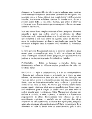eles como se fossem moldes invisíveis, procurando por todos os meios
haurir desesperadamente as emanações desprendidas do cigarro. Isso
acontece porque o fumo, além de sua característica volátil no mundo
material, interpenetra as baixas camadas do mundo astral, devido a
possuir, como tudo, a sua cópia fluídica, que então é absorvida
avidamente pelos desencarnados que se conseguem afinizar à aura dos
fumantes encarnados.

Mas isso não os deixa completamente satisfeitos, porquanto é bastante
reduzida a quota que podem absorver no eterismo do tabaco
incinerado; então lançam mão do recurso de acicatar suas vítimas para
que aumentem a sua ração diária de cigarros, donde se descobre a
causa de muitos fumantes se dizerem dominados por estranha força
oculta que os impede de se livrarem do vício e ainda os faz fumar cada
vez mais.

E claro que essa desagradável sujeição a espíritos atrasados só pode
ocorrer para com aqueles que, além do vício escravizante do fumo,
ainda se entregam a deslizes morais perigosos, que podem atrair para
junto de si muitos desencarnados delinqüentes e viciados.

PERGUNTA: — Todos os fumantes inveterados, depois que
desencarnam, sofrem no Além os efeitos perniciosos do vício cul-
tivado na Terra?

RAMATIS: — Após a desencarnação, é a lei de correspondência
vibratória que realmente regula o sofrimento ou o prazer de cada
criatura, em conformidade com sua escravidão ou libertação dos
vícios da carne; assim, o sofrimento causado pela impossibilidade de
fumar, entre as almas desencarnadas, varia conforme o grau de sua
escravidão ao vício do fumo. As pessoas que fumam acidentalmente
ou por esporte, isto é, que só de vez em quando tomam de um cigarro,
não contribuem para a criação do desejo astral que mais tarde as
poderá acicatar com veemência no Além. Mas convém saberdes que,
embora a bondade, o amor, a pureza, a renúncia e a honestidade
proporcionem às almas desencarnadas uma situação de paz e
entendimento espiritual, a saudade ou os estigmas dos vícios
adquiridos na terra continuarão a acicatar-lhes o perispírito, malgrado
sejam elas dignas da admiração do mundo! Daí a conveniência de se
abandonar o vício do fumo antes da desencarnação, pois o vício
 