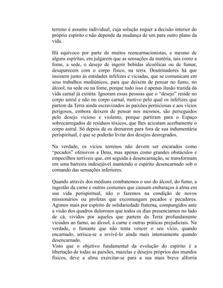 terreno é assunto individual, cuja solução requer a decisão interior do
próprio espírito e não depende da mudança de um para outro plano da
vida.

Há equívoco por parte de muitos reencarnacionistas, e mesmo de
alguns espíritas, em julgarem que as sensações da matéria, tais como a
fome, a sede, o desejo de ingerir bebidas alcoólicas ou de fumar,
desaparecem com o corpo físico, na terra. Doutrinadores há que
insistem junto às entidades infelizes e viciadas, que se comunicam em
seus trabalhos mediúnicos, para que deixem de pensar no fumo, no
álcool, na sede ou na fome, porque tudo isso é apenas ilusão trazida da
vida carnal já extinta. Ignoram essas pessoas que o “desejo” reside no
corpo astral e não no corpo carnal, motivo pelo qual os infelizes que
partem da Terra ainda escravizados às paixões perniciosas e aos vícios
perigosos, embora deixem de pensar nos mesmos, são perseguidos
pelo desejo vicioso e violento, porque partiram para o Espaço
sobrecarregados de resíduos tóxicos, que lhes acicatam acerbamente o
corpo astral. Só depois de os drenarem para fora de sua indumentária
perispiritual, é que se poderão livrar dos desejos desregrados.

Na verdade, os vícios terrenos não devem ser encarados como
“pecados” ofensivos a Deus, mas apenas como grandes obstáculos e
empecilhos terríveis que, em seguida à desencarnação, se transformam
em uma barreira indesejável mantendo o espírito desencarnado sob o
comando das sensações inferiores.

Quando através dos médiuns combatemos o uso do álcool, do fumo, a
ingestão da carne e outros costumes que causam embaraços à alma em
sua vida perispiritual, não o fazemos na condição de novos
missionários ou profetas que excomungam pecados e pecadores.
Agimos mais por espírito de solidariedade fraterna, compungidos ante
a visão dos quadros dolorosos que todos os dias presenciamos no lado
de cá, vividos por aqueles que partem da Terra profundamente
viciados ao fumo, ao álcool, à carne e outras práticas prejudiciais. Na
verdade, o fumante que não tenta vencer o seu vício, quando
encarnado, arrisca-se a revivê-lo ainda mais intensamente quando
desencarnado.
Visto que o objetivo fundamental da evolução do espírito é a
libertação de todas as paixões, mazelas e desejos próprios dos mundos
físicos, deve a alma exercitar-se para a sua mais breve alforria
 