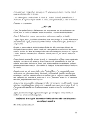 Nisto, aparecem em tipos bem grandes, as três letras que constituem o mantra-raiz, de
onde se originam todos os demais.
Ele é o Princípio e o Fim de todas as coisas. É Cósmico, Galático, Sistema Solar e
Planetário. É o que dá origem a todos os sons e, conseqüentemente, a todas as músicas.
Eis como eu vi em sonho.
                                      AUM = OM
Fiquei fascinada olhando o fenômeno no céu, ao tempo em que, telepaticamente, me
diziam para eu recitá-lo conforme instrução recebida. Acordei instantaneamente!
A partir dali, passei a encarar o assunto com muito mais respeito e seriedade.
Tempos depois, tive a feliz idéia de introduzí-lo em nosso Grupo de Estudos Ramatis nos
dias de reunião, o qual foi acatado carinhosamente, e com muita alegria, por todos os
componentes.
Os anos se passaram e eu me desliguei da Ordem dos 49, assim como já havia me
desligado de muitas outras, pois o estudo por correspondência acabava por me cansar,
todavia, o canto do "Aum" ficou engastado como uma linda pedra preciosa no Grupo de
Estudos Ramatis, sendo recitado com muito respeito, uma vez por semana em nossas
reuniões.
É emocionante, comovedor mesmo, se ouvir os companheiros médiuns contarem de suas
vivências extra-sensoriais, dos seus desdobramentos, de suas vidências no local ou
alhures, no presente, passado ou futuro, tudo impulsionado nesses momentos sublimes,
pela força uníssona das vozes, catalizadora de energias, desencadeadas pelas vibrações
do cântico.
Energias essas que são aproveitadas pelos "Irmãos Maiores" e encaminhadas para
várias áreas nos planos espirituais, libertando espíritos ainda jungidos aos despojos
carnais em cemitérios ou enterrados às escondidas; outros irmãos presos no fundo do
mar ou ligados aos seus barcos ou navios, às vezes "fantasmas" como eles; e a maioria,
em zonas purgatoriais no astral inferior.
Essa energia, também, já foi utilizada por irmãos extraterrestres em dificuldades em sua
rota, bem como já auxiliou a intraterrestres, quando num imprevisto, precisou de nós e o
Pai nos permitiu auxiliá-los. Detalharemos esse assunto, se nos for possível, noutro
livro".
Agora, passamos na íntegra algumas mensagens que têm ligação com o mantra, ou
melhor, que foram estimuladas por ele.

   Vidência e mensagem de extraterrestres abordando a utilização das
                        energias do mantra
Boa noite, queridos irmãos!



                                                                                    10
 