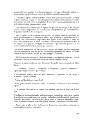 transgressões e na maldade, o ser humano degenera e retroage modificando, inclusive, a
forma exterior que já havia, com esforço de milênios atingindo na evolução.
... Se a volta do espírito humano às formas animais pelas quais já evoluiu não é aceitável
no plano encarnado no qual por força da organização genética, um homem nasce sempre
um homem e não pode sofrer involução fora do seu reino, o mesmo, entretanto, não se dá
neste plano espiritual em que estamos agora.
... Este plano em que estamos aqui é o plano das paixões, dos desejos e das emoções
livres e a mente, sempre ativa, cria as formas que correspondem ao que o espírito sente e
do que é na intimidade do seu psiquismo.
... Aqui o espírito tem a forma que corresponde à sua própria condição espiritual e sua
mente, por conseqüência, é a matriz da forma. Aqui o espírito se apresenta como é na
realidade, sem os disfarces do corpo denso. Se o espírito é feroz, violento, a forma não
pode ser de uma borboleta. A mente é criadora e é nisso que nos assemelhamos a Deus. E
cria segundo suas próprias condições características e possibilidades psíquicas e não
poderia fazê-lo diferentemente, mesmo que o quisesse.
Este ser que acabamos de ver foi localizado e caçado nas regiões trevosas, não porque
fosse um transgressor, mas por que era um homem degenerado que perdera sua forma
humana. Com que forças e poderes iria ele contar para se reabilitar?...
... Hä 50 anos que isto aconteceu... já vamos notando certas pequenas alterações... esforço
visível para expressar-se de forma diferente que latidos, rosnidos e uivos".
Citaremos a seguir, trechos da obra Libertação de André Luiz, psicografia de Chico
Xavier.
"... - Confesse! Confesse! - determinou o desapiedado julgador, conhecendo a
organização frágil e passiva a que se dirigia.
A desventurada senhora bateu no peito, dando-nos a impressão de que rezava o
"Confiteor" e gritou lacrimosa:
- Perdoai-me! Perdoai-me, ó meu Deus!
- Matei quatro filhinhos inocentes e tenros... e combinei o assassínio de meu intolerável
esposo...
... - A sentença foi lavrada por si mesma! Não passa de uma loba, de uma loba, de uma
loba...
À medida que repetia a afirmação, qual se procurasse persuadi-la a sentir-se na condição
do irracional mencionado, notei que a mulher profundamente influenciável, modificava a
expressão fisionômica. Entortou-se-lhe a boca, a cerviz curvou-se, espontânea, para a
frente, os olhos alteraram-se dentro das órbitas. Simiesca expressão revestiu-lhe o rosto.
... Temos aqui a gênese dos fenômenos de licantropia, inextricáveis ainda, para a
investigação dos médicos encarnados.


                                                                                      100
 