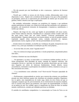 ... Ela não passaria por esta humilhação se não a merecesse... (palavras do Instrutor
Espiritual).
... Percebi que a infeliz se cercava de três formas ovóides, diferenciadas entre si nas
disposições e cores... Reparo sim a existência de três figuras vivas que se lhes justapõem
ao perispírito, apesar de se expressarem por intermédio de matéria que me parece leve
gelatina, fluída e amorfa (vem logo a explicação).
- São entidades infortunadas, entregues aos propósitos de vingança e que perderam
grandes patrimônios de tempo, em virtude da revolta que lhes atormenta o ser, gastaram o
perispírito, sob inenarráveis tormentos de desesperação e imantam-se, naturalmente, à
mulher que odeiam...
... Reparei, não longe de nós, como que ligados às personalidades sob nosso exame,
certas formas indecisas obscuras. Semelhavam-se a pequenas esferas ovóides cada uma
das quais pouco maior que um crânio humano. Variavam profusamente nas
particularidades. Algumas denunciavam movimento próprio, ao jeito de grandes amebas,
respirando naquele clima espiritual; outras, contudo, pareciam em repouso,
aparentemente inertes, ligadas ao halo vital das personalidades em movimento...
... Grande número de entidades, em desfile nas vizinhanças da grade, transportavam essas
esferas vivas, como que imantadas às irradiações que lhes eram próprias...
... - Já ouviste falar, de certo, numa "segunda morte"?
... - Sim, tive notícias de amigos que perderam o veículo peripiritual, conquistando planos
mais altos...
Continua o Instrutor nas suas elucidações:
- ... Os ignorantes e os maus, os transviados e os criminosos também perdem, um dia, a
forma perispiritual. Pela densidade da mente, saturada de impulsos inferiores, não
conseguem elevar-se e gravitam em derredor das paixões absorventes que por muitos
anos elegeram em centro de interesses fundamentais. Grande número, nessas
circunstâncias, mormentes os participantes de condenáveis delitos, imantam-se aos que se
lhes associaram nos crimes...
... - E se consultarmos esses esferóides vivos? Ouvir-nos-ão? Possuem capacidade de
sintonia?
... - Perfeitamente, compreendendo-se, porém, que a maioria das criaturas, em semelhante
posição nos sítios inferiores quanto este, dormitam em estranhos pesadelos. Registram-
nos os apelos, mas respondem-nos de modo vago, dentro da nova forma em que se
segregam, incapazes que são, provisoriamente, de se exteriorizarem de maneira completa,
sem os veículos mais densos que perderam, com agravo de responsabilidade, na inércia
ou na prática do mal. Em verdade, agora se categorizam em forma de fetos ou amebas
mentais, mobilizáveis, contudo, por entidades perversas ou rebeladas.
O caminho de semelhantes companheiros é a reencarnação na Crosta da Terra ou em



                                                                                      101
 