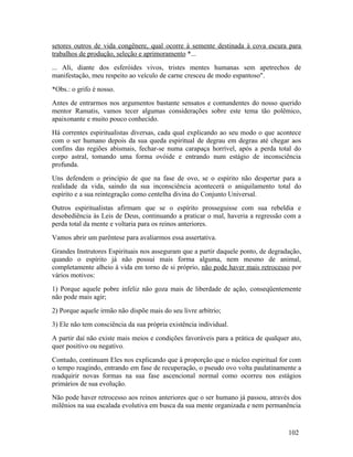 setores outros de vida congênere, qual ocorre à semente destinada à cova escura para
trabalhos de produção, seleção e aprimoramento *...
... Ali, diante dos esferóides vivos, tristes mentes humanas sem apetrechos de
manifestação, meu respeito ao veículo de carne cresceu de modo espantoso".
*Obs.: o grifo é nosso.
Antes de entrarmos nos argumentos bastante sensatos e contundentes do nosso querido
mentor Ramatis, vamos tecer algumas considerações sobre este tema tão polêmico,
apaixonante e muito pouco conhecido.
Há correntes espiritualistas diversas, cada qual explicando ao seu modo o que acontece
com o ser humano depois da sua queda espiritual de degrau em degrau até chegar aos
confins das regiões abismais, fechar-se numa carapaça horrível, após a perda total do
corpo astral, tomando uma forma ovóide e entrando num estágio de inconsciência
profunda.
Uns defendem o princípio de que na fase de ovo, se o espírito não despertar para a
realidade da vida, saindo da sua inconsciência acontecerá o aniquilamento total do
espírito e a sua reintegração como centelha divina do Conjunto Universal.
Outros espiritualistas afirmam que se o espírito prosseguisse com sua rebeldia e
desobediência às Leis de Deus, continuando a praticar o mal, haveria a regressão com a
perda total da mente e voltaria para os reinos anteriores.
Vamos abrir um parêntese para avaliarmos essa assertativa.
Grandes Instrutores Espirituais nos asseguram que a partir daquele ponto, de degradação,
quando o espírito já não possui mais forma alguma, nem mesmo de animal,
completamente alheio à vida em torno de si próprio, não pode haver mais retrocesso por
vários motivos:
1) Porque aquele pobre infeliz não goza mais de liberdade de ação, conseqüentemente
não pode mais agir;
2) Porque aquele irmão não dispõe mais do seu livre arbítrio;
3) Ele não tem consciência da sua própria existência individual.
A partir daí não existe mais meios e condições favoráveis para a prática de qualquer ato,
quer positivo ou negativo.
Contudo, continuam Eles nos explicando que à proporção que o núcleo espiritual for com
o tempo reagindo, entrando em fase de recuperação, o pseudo ovo volta paulatinamente a
readquirir novas formas na sua fase ascencional normal como ocorreu nos estágios
primários de sua evolução.
Não pode haver retrocesso aos reinos anteriores que o ser humano já passou, através dos
milênios na sua escalada evolutiva em busca da sua mente organizada e nem permanência


                                                                                    102
 