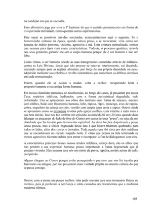 na condição em que se encontra.
Essa afirmativa joga por terra a 3ª hipótese de que o espírito permaneceria em forma de
ovo por toda eternidade, como querem outros espiritualistas.
Para sanar as possíveis dúvidas suscitadas, acrescentaremos aqui o seguinte. Se o
homem-lobo voltasse na época, quando estava preso, a se reencarnar, viria como um
homem de índole perversa, violenta, agressiva e má. Uma criatura animalizada, termos
que usamos para tipos com essas características. Todavia, o processo genético, através
dos seus genitores garantir-lhe-iam o corpo humano porque ele é um homem e não um
lobo.
Como vimos, o ser humano devido às suas transgressões cometidas através de milênios,
contra as Leis Divinas, desde que não procure se renovar interiormente, vai decaíndo,
decaíndo sempre para as regiões abismais, por força da sua própria densidade ou peso,
adquirido mediante sua rebeldia e revolta sistemáticas que aumentam os débitos cármicos
em cada reencarnação.
Porém, quando ele se decide a mudar, volta a evoluir, recuperando lenta e
progressivamente a sua antiga forma humana.
Em nossos humildes trabalhos de desobsessão, ao longo dos anos, já passaram por nossa
Casa, espíritos infelizes, hediondos, com a forma perispiritual degradada, todo
deformado. Uns se apresentam aos olhos dos médiuns com forma de macaco, macaco
com chifres, bode com fisionomia humana, lobo, raposa, réptil, morcego, aves de rapina,
cobra, esqueleto da cabeça aos pés, vestido com ampla capa preta e capuz. Outros ainda
se apreentam como os demônios criados pela igreja católica, com tridente e tudo mais a
que tem direito. Isso nos faz lembrar um episódio acontecido há uns 20 anos quando duas
falanges se atracaram do lado de fora do Centro por causa de uma "presa", ou seja, de um
obsidiado que foi trazido para tratamento espiritual. As duas facções disputavam a posse
dessa pessoa, mas a tônica engraçada dessa luta é que houve tridentes quebrados para
todos os lados, além dos coices e dentadas. Toda aquela cena foi vista por dois médiuns
que se encontravam no recinto naquela noite. É claro que depois na luta terminada os
menos agressivos tiveram ordens para entrar e incorporar, a fim de dialogarmos com eles.
A característica principal desses nossos irmãos infelizes, cabeça dura, são os olhos que
não perdem a sua expressão humana, pouco importando a forma degenerada que já
estejam vivendo. Eles passam para nós um misto de pavor, repulsa, porém acima de tudo,
compaixão.
Alguns chegam ao Centro porque estão perseguindo o paciente que nos foi trazido por
familiares ou amigos, por não possuírem mais vontade própria ou mesmo ciência do que
se passa consigo.


Outros, com a mente um pouco melhor, vêm pedir socorro para seus tormentos físicos ou
mentais, pois já perderam a confiança e estão cansados dos tratamentos que a medicina
moderna oferece.


                                                                                   103
 