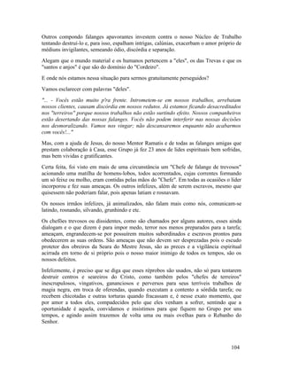 Outros compondo falanges apavorantes investem contra o nosso Núcleo de Trabalho
tentando destruí-lo e, para isso, espalham intrigas, calúnias, exacerbam o amor próprio de
médiuns invigilantes, semeando ódio, discórdia e separação.
Alegam que o mundo material e os humanos pertencem a "eles", os das Trevas e que os
"santos e anjos" é que são do domínio do "Cordeiro".
E onde nós estamos nessa situação para sermos gratuitamente perseguidos?
Vamos esclarecer com palavras "deles".
"... - Vocês estão muito p'ra frente. Intrometem-se em nossos trabalhos, arrebatam
nossos clientes, causam discórdia em nossos redutos. Já estamos ficando desacreditados
nos "terreiros" porque nossos trabalhos não estão surtindo efeito. Nossos companheiros
estão desertando das nossas falanges. Vocês não podem interferir nas nossas decisões
nos desmoralizando. Vamos nos vingar; não descansaremos enquanto não acabarmos
com vocês!..."
Mas, com a ajuda de Jesus, do nosso Mentor Ramatis e de todas as falanges amigas que
prestam colaboração à Casa, esse Grupo já fez 23 anos de lides espirituais bem sofridas,
mas bem vividas e gratificantes.
Certa feita, foi visto em mais de uma circunstância um "Chefe de falange de trevosos"
acionando uma matilha de homens-lobos, todos acorrentados, cujas correntes formando
um só feixe ou molho, eram contidas pelas mãos do "Chefe". Em todas as ocasiões o líder
incorporou e fez suas ameaças. Os outros infelizes, além de serem escravos, mesmo que
quisessem não poderiam falar, pois apenas latiam e rosnavam.
Os nossos irmãos infelizes, já animalizados, não falam mais como nós, comunicam-se
latindo, rosnando, silvando, grunhindo e etc.
Os chefões trevosos ou dissidentes, como são chamados por alguns autores, esses ainda
dialogam e o que dizem é para impor medo, terror nos menos preparados para a tarefa;
ameaçam, engrandecem-se por possuírem muitos subordinados e escravos prontos para
obedecerem as suas ordens. São ameaças que não devem ser desprezadas pois o escudo
protetor dos obreiros da Seara do Mestre Jesus, são as preces e a vigilância espiritual
acirrada em torno de si próprio pois o nosso maior inimigo de todos os tempos, são os
nossos defeitos.
Infelizmente, é preciso que se diga que esses réprobos são usados, não só para tentarem
destruir centros e seareiros do Cristo, como também pelos "chefes de terreiros"
inescrupulosos, vingativos, gananciosos e perversos para seus terríveis trabalhos de
magia negra, em troca de oferendas, quando executam a contento a sórdida tarefa; ou
recebem chicotadas e outras torturas quando fracassam e, é nesse exato momento, que
por amor a todos eles, compadecidos pelo que eles venham a sofrer, sentindo que a
oportunidade é aquela, convidamos e insistimos para que fiquem no Grupo por uns
tempos, e agindo assim trazemos de volta uma ou mais ovelhas para o Rebanho do
Senhor.



                                                                                     104
 