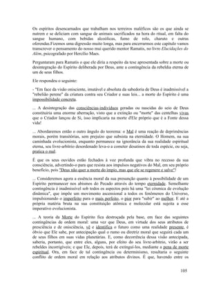Os espíritos desencarnados que trabalham nos terreiros maléficos são os que ainda se
nutrem e se deliciam com sangue de animais sacrificados na hora do ritual, em falta do
sangue humano, com bebidas alcoólicas, fumo de rolo, charuto e outras
oferendas.Fizemos uma digressão muito longa, mas para encerrarmos este capítulo vamos
transcrever o pensamento do nosso mui querido mentor Ramatis, no livro Elucidações do
Além, psicografado por Hercílio Maes.
Perguntaram para Ramatis o que ele diria a respeito da tese apresentada sobre a morte ou
desintegração do Espírito deliberada por Deus, ante a contingência da rebeldia eterna de
um de seus filhos.
Ele respondeu o seguinte:
- "Em face da visão onisciente, imutável e absoluta da sabedoria de Deus é inadmissível a
"rebelião perene" da criatura contra seu Criador e suas leis... a morte do Espírito é uma
impossibilidade concreta.
... A desintegração das consciências-indivíduos geradas ou nascidas do seio de Deus
constituiria uma enorme aberração, visto que a extinção ou "morte" das centelhas vivas
que o Criador lançou de Si, isso implicaria na morte d'Ele próprio que é a Fonte dessa
vida!
... Abordaremos então o outro ângulo do teorema: o Mal é uma reação de deprimências
morais, porém transitórias, sem prejuízo que subsista na eternidade. O Homem, na sua
caminhada evolucionista, enquanto permanece na ignorância da sua realidade espiritual
eterna, seu livre-arbítrio desordenado leva-o a cometer desatinos de toda espécie, ou seja,
pratica o mal.
É que os seus ouvidos estão fechados à voz profunda que vibra no recesso da sua
consciência, advertindo-o para que resista aos impulsos negativos do Mal, em seu próprio
benefício, pois "Deus não quer a morte do ímpio, mas que ele se regenere e salve"!
... Consideremos agora a essência moral da sua presunção quanto à possibilidade de um
Espírito permanecer nos abismos do Pecado através do tempo eternidade. Semelhante
contingência é inadmissível sob todos os aspectos pois há uma "lei cósmica de evolução
dinâmica", que impõe um movimento ascensional a todos os fenômenos do Universo,
impulsionando o imperfeito para o mais perfeito, o pior para "subir" ao melhor. E até a
própria matéria bruta na sua constituição atômica e molecular está sujeita a esse
imperativo evolucionista.
... A teoria da Morte do Espírito fica destroçada pela base, em face das seguintes
contingências de ordem moral: uma vez que Deus, em virtude dos seus atributos de
presciência e de onisciência, vê e identifica o futuro como uma realidade presente, é
óbvio que Ele sabe, por antecipação qual o rumo ou diretriz moral que seguirá cada um
de seus filhos em suas vidas planetárias. E, como decorrência dessa visão antecipada,
saberia, portanto, que entre eles, alguns, por efeito do seu livre-arbítrio, virão a ser
rebeldes incorrigíveis; e que Ele, depois, terá de extinguí-los, mediante a pena de morte
espiritual. Ora, em face de tal contingência ou determinismo, resultaria o seguinte
conflito de ordem moral em relação aos atributos divinos. É que, havendo entre os


                                                                                      105
 