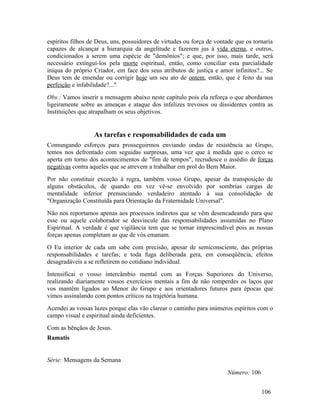 espíritos filhos de Deus, uns, possuidores de virtudes ou força de vontade que os tornaria
capazes de alcançar a hierarquia da angelitude e fazerem jus à vida eterna, e outros,
condicionados a serem uma espécie de "demônios"; e que, por isso, mais tarde, será
necessário extinguí-los pela morte espiritual, então, como conciliar esta parcialidade
iníqua do próprio Criador, em face dos seus atributos de justiça e amor infinitos?... Se
Deus tem de emendar ou corrigir hoje um seu ato de ontem, então, que é feito da sua
perfeição e infabilidade?..."
Obs.: Vamos inserir a mensagem abaixo neste capítulo pois ela reforça o que abordamos
ligeiramente sobre as ameaças e ataque dos infelizes trevosos ou dissidentes contra as
Instituições que atrapalham os seus objetivos.


                  As tarefas e responsabilidades de cada um
Comungando esforços para prosseguirmos enviando ondas de resistência ao Grupo,
temos nos defrontado com seguidas surpresas, uma vez que à medida que o cerco se
aperta em torno dos acontecimentos de "fim de tempos", recrudesce o assédio de forças
negativas contra aqueles que se atrevem a trabalhar em prol do Bem Maior.
Por não constituir exceção à regra, também vosso Grupo, apesar da transposição de
alguns obstáculos, de quando em vez vê-se envolvido por sombrias cargas de
mentalidade inferior prenunciando verdadeiro atentado à sua consolidação de
"Organização Constituída para Orientação da Fraternidade Universal".
Não nos reportamos apenas aos processos indiretos que se vêm desencadeando para que
esse ou aquele colaborador se desvincule das responsabilidades assumidas no Plano
Espiritual. A verdade é que vigilância tem que se tornar imprescindível pois as nossas
forças apenas completam as que de vós emanam.
O Eu interior de cada um sabe com precisão, apesar de semiconsciente, das próprias
responsabilidades e tarefas; e toda fuga deliberada gera, em conseqüência, efeitos
desagradáveis a se refletirem no cotidiano individual.
Intensificai o vosso intercâmbio mental com as Forças Superiores do Universo,
realizando diariamente vossos exercícios mentais a fim de não romperdes os laços que
vos mantêm ligados ao Menor do Grupo e aos orientadores futuros para épocas que
vimos assinalando com pontos críticos na trajetória humana.
Acendei as vossas luzes porque elas vão clarear o caminho para inúmeros espíritos com o
campo visual e espiritual ainda deficientes.
Com as bênçãos de Jesus.
Ramatis


Série: Mensagens da Semana
                                                                       Número: 106


                                                                                     106
 