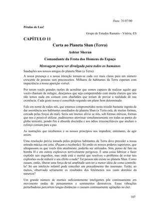 Data: 31/07/00
Pétalas de Luz!
                                                 Grupo de Estudos Ramatis - Vitória, ES
CAPÍTULO 11
                       Carta ao Planeta Shan (Terra)
                                   Ashtar Sheran
                  Comandante da Frota dos Homens do Espaço
            Mensagem para ser divulgada para todos os humanos
Saudações aos nossos amigos do planeta Shan (a Terra).
A nossa presença e a nossa intenção tornam-se cada vez mais claras para um número
crescente de pessoas sem preconceitos. Milhares de habitantes da Terra esperam com
impaciência a nossa aparição visível.
Por terem vocês grandes razões de acreditar que somos capazes de realizar aquilo que
vocês chamam de milagre, desejamos que seja compreendido com muita clareza que nós
não temos nada em comum com charlatães que teriam de provar a realidade de sua
existência. Cada gesto nosso é concebido segundo um plano bem determinado.
Falo em nome de todos nós, que estamos comprometidos nesta missão bastante ingrata de
dar assistência aos habitantes assediados do planeta Shan (a Terra está, de muitas formas,
cercada pelas forças do mal). Seria um imenso alívio se nós, sob formas etéricas, formas
que nos é possível utilizar, pudéssemos aterrissar simultaneamente em todas as partes do
globo terrestre, pondo fim à absurda discórdia e aos ódios irreconciliáveis que anulam o
esforço comum para a paz.
As instruções que recebemos e os nossos princípios nos impedem, entretanto, de agir
assim.
Uma resolução prévia tomada pelos próprios habitantes da Terra deve preceder a nossa
entrada maciça em cena. (Peçam e receberão). Só então os nossos poderes superiores, que
ultrapassam os que vocês têm atualmente, poderão ser utilizados. Sim, penso de fato na
bomba H e em outros explosivos terrivelmente perigosos. É uma coisa fabricar e fazer
explodir tais engenhos, mas onde está o mortal que resolveu o problema de evitar tais
explosões ou de reduzir o seu efeito a nada? Tal pessoa não existe no planeta Shan. Como
ousam, então, liberar uma força de tal amplitude sem ter a menor idéia de como controlá-
la? Só um intelecto infantil pode conceber um procedimento tão insensato. Terão, ao
menos, observado seriamente os resultados dos fenômenos nos vasto domínio da
natureza?
Um grande número de mortais suficientemente inteligentes põe continuamente em
movimento ondas de pensamentos e sentimentos destrutivos. Essas vibrações
perturbadoras percorrem longas distâncias e causam continuamente agitações no éter.


                                                                                     107
 