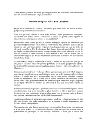 Vocês pensam que essas discórdias geradas por vocês e por milhões de seus semelhantes
não têm nenhum efeito sobre forças inanimadas?


                  Patrulha do espaço: fiel às Leis Universais


O que vocês chamam de "doenças" não existe, por assim dizer, em nossos planetas,
porque nós já eliminamos as suas causas.
Uma vez que esses desejos e essas ações nefastas, assim pesadamente carregadas,
disseminam nos reinos visíveis e invisíveis as causas da guerra, como esperam os
responsáveis poder escapar ao terror e às conseqüências?
O que desejo tomar claro é que nós, os Homens do Espaço, seja qual for o modo em que
possamos temporariamente servir, temos o compromisso, pelo juramento mais solene, de
manter as Leis Universais, únicas responsáveis pela preservação da vida em todos os
níveis de consciência. Um desvio dessas Leis fixas e imutáveis equivaleria à perda de
privilégios que conquistamos com os nossos esforços ininterruptos. Gostaria, porém, de
dar um conselho a vocês: moldem, o mais possível, a sua vida de acordo com os
ensinamentos daquele que desceu até entrar em contato com os mortais, por meio de uma
manifestação física.
Na qualidade de amigo e colaborador de vocês, a serviço do Rei dos Reis, que age do
alto, nós os saudamos e nos esforçaremos por libertá-los daqueles que procuram oprimí-
los e submetê-los ao regime de dominação destrutiva. Estamos vindo como defensores ou
libertadores.
Para começar uma série de revelações sobre o que acontecerá com a atividade daqueles
que estão aprisionados em uma gaiola de carne e dos que serão seus associados no plano
terrestre, é preciso que vocês compreendam que os seus amigos cósmicos possuem
corpos de transposição, isto é, corpos que se podem manifestar sob diferentes formas
(assim como a água pode se manifestar em estado de vapor, de neve ou de gelo, segundo
as condições atmosféricas naturais ou artificiais). É isso que nos permite ajudar os
mortais.
Como vocês às vezes esquecem, a guerra se desencadeia violentamente nos planos astrais
simultaneamente com a sua expansão no plano terrestre. O fato de que tantos homens
foram mortos, mas continuam a viver no plano astral com as mesmas metas e desejos,
fará com que vocês compreendam a dificuldade de nossa tarefa.
Atualmente, milhares de almas procuram seguir a senda da evolução espiritual. Se nós
não interviermos, elas serão condenadas a ser arrastadas às sendas descendentes que
levam à miséria e à degradação.
Não valerá a pena lutar durante alguns meses em um conflito desesperado entre as trevas
e a luz, entre o ódio e a coragem sobre-humana, para assegurar aos homens atuais a
possibilidade de prosseguir na sua evolução espiritual? Afirmo que a vitória não


                                                                                  108
 