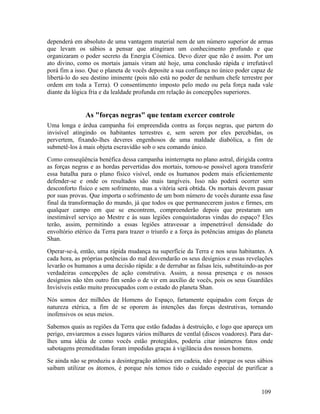 dependerá em absoluto de uma vantagem material nem de um número superior de armas
que levam os sábios a pensar que atingiram um conhecimento profundo e que
organizaram o poder secreto da Energia Cósmica. Devo dizer que não é assim. Por um
ato divino, como os mortais jamais viram até hoje, uma conclusão rápida e irrefutável
porá fim a isso. Que o planeta de vocês deposite a sua confiança no único poder capaz de
libertá-lo do seu destino iminente (pois não está no poder de nenhum chefe terrestre por
ordem em toda a Terra). O consentimento imposto pelo medo ou pela força nada vale
diante da lógica fria e da lealdade profunda em relação às concepções superiores.


               As "forças negras" que tentam exercer controle
Uma longa e árdua campanha foi empreendida contra as forças negras, que partem do
invisível atingindo os habitantes terrestres e, sem serem por eles percebidas, os
pervertem, fixando-lhes deveres engenhosos de uma maldade diabólica, a fim de
submetê-los à mais objeta escravidão sob o seu comando único.
Como conseqüência benéfica dessa campanha ininterrupta no plano astral, dirigida contra
as forças negras e as hordas pervertidas dos mortais, tornou-se possível agora transferir
essa batalha para o plano físico visível, onde os humanos podem mais eficientemente
defender-se e onde os resultados são mais tangíveis. Isso não poderá ocorrer sem
desconforto físico e sem sofrimento, mas a vitória será obtida. Os mortais devem passar
por suas provas. Que importa o sofrimento de um bom número de vocês durante essa fase
final da transformação do mundo, já que todos os que permanecerem justos e firmes, em
qualquer campo em que se encontrem, compreenderão depois que prestaram um
inestimável serviço ao Mestre e às suas legiões conquistadoras vindas do espaço? Eles
terão, assim, permitindo a essas legiões atravessar a impenetrável densidade do
envoltório etérico da Terra para trazer o triunfo e a força às potências amigas do planeta
Shan.
Operar-se-á, então, uma rápida mudança na superfície da Terra e nos seus habitantes. A
cada hora, as próprias potências do mal desvendarão os seus desígnios e essas revelações
levarão os humanos a uma decisão rápida: a de derrubar as falsas leis, substituindo-as por
verdadeiras concepções de ação construtiva. Assim, a nossa presença e os nossos
desígnios não têm outro fim senão o de vir em auxílio de vocês, pois os seus Guardiães
Invisíveis estão muito preocupados com o estado do planeta Shan.
Nós somos dez milhões de Homens do Espaço, fartamente equipados com forças de
natureza etérica, a fim de se oporem às intenções das forças destrutivas, tornando
inofensivos os seus meios.
Sabemos quais as regiões da Terra que estão fadadas à destruição, e logo que apareça um
perigo, enviaremos a esses lugares vários milhares de ventlal (discos voadores). Para dar-
lhes uma idéia de como vocês estão protegidos, poderia citar inúmeros fatos onde
sabotagens premeditadas foram impedidas graças à vigilância dos nossos homens.
Se ainda não se produziu a desintegração atômica em cadeia, não é porque os seus sábios
saibam utilizar os átomos, é porque nós temos tido o cuidado especial de purificar a


                                                                                     109
 