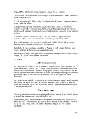 Graças a Deus, estamos novamente reunidos. Luzes e Paz nos rodeiam.
Todos estamos sendo preparados e testados para o "grande momento". Todos sabemos da
grande responsabilidade.
E, é por isso, que resolvi falar a vocês. A cada qual, caberá um papel importante, dentro
do que está sendo selado.
A compreensão que vocês têm da situação, é a chave com a qual vão trabalhar no
momento apropriado. Continuem trabalhando, estudando e se preparando em todos os
sentidos, desde o campo mental equilibrado até a alimentação condizente com a harmonia
cósmica.
Mantenham sempre o pensamento ligado a nós, no sentido de se precaverem de
problemas e desvios da tarefa, provocados por irmãos que não amam a Paz.
Hoje, estamos usando a luz do mantra, para iluminar regiões abissais sob as águas e
libertar seres aprisionados a embarcações desaparecidas.
Outro facho de luz, foi dirigido para a Ilha de Páscoa, de onde saiu em direção a todo o
Cosmo, em forma de harmoniosa saudação ao Criador.
Não nos agradeçam por nada, pois somos todos irmãos; não existe barreira onde floresça
o Amor, Lei Divina, válida em todo o Universo.
Paz a todos.
                               Ashtron, um extraterrestre
Obs.: No momento em que foi iniciada a oração para abertura da vigília realizada em
Ponta da Fruta (ES), em 01/12/92, vi chegar uma nave espacial pequena, de onde saíram
Ashtron e uma companheira. Depois de uma pequena saudação, dirigiram-se ao mar. Lá,
sobre as águas escuras, era noite chuvosa, estavam três naves paradas e operando com um
aparelho em forma de semi-círculo com tubos em volta de sua superfície; difícil
descrevê-lo.
Mais tarde, durante o cântico do mantra, a luz emitida foi conduzida para aquele aparelho
que a absorvia e depois a devolvia pelos tubos, seguindo várias direções por sobre as
ondas, penetrando em seguida nas profundezas do mar. Logo depois recebi a mensagem
de Ashtron descrita acima.

                                  Visita a uma nave
Estávamos todos numa nave espacial, estacionada sobre a sede do Grupo Espírita Servos
de Jesus. Ela era transparente, parecia feita de cristal.
No seu interior, havia uma mesa redonda transparente com uma espécie de orifício no
centro; era linda e também como que feita de cristal. Sentamos em volta dela e observei
que na sua parte central, havia um símbolo desenhado do qual não pude saber o
significado.


                                                                                      11
 