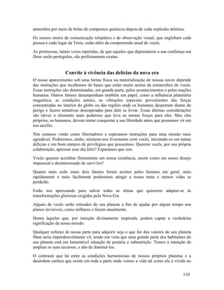 atmosfera por meio de bolas de compostos químicos depois de cada explosão atômica.
Os nossos meios de comunicação telepática e de observação visual, que englobam cada
pessoa e cada lugar da Terra, estão além da compreensão atual de vocês.
As promessas, tantas vezes repetidas, de que aqueles que depositarem a sua confiança em
Deus serão protegidos, são perfeitamente exatas.


                  Convite à vivência das delícias da nova era
O nosso aparecimento sob uma forma física ou materialização de nossas naves depende
das instruções que recebemos de bases que estão muito acima da estratosfera de vocês.
Essas instruções são determinadas, em grande parte, pelos acontecimentos e pelas reações
humanas. Outros fatores desempenham também um papel, como a influência planetária
magnética, as condições astrais, as vibrações especiais provenientes das forças
concentradas no interior do globo ou das regiões onde os humanos despertam diante do
perigo e fazem tentativas desesperadas para dele se livrar. Essas últimas considerações
são talvez o elemento mais poderoso que leva as nossas forças para eles. Mas eles
próprios, os humanos, devem tentar conquistar a sua liberdade antes que possamos vir em
seu auxílio.
Nós estamos vindo como libertadores e esperamos instruções para uma missão mais
agradável. Poderemos, então, misturar-nos livremente com vocês, iniciando-os em tantas
delícias e em bom número de privilégios que possuímos. Querem vocês, por sua própria
colaboração, apressar esse dia feliz? Esperamos que sim.
Vocês querem acreditar firmemente em nossa existência, assim como em nosso desejo
impessoal e desinteressado de serví-los?
Quanto mais cedo esses dois fatores forem aceitos pelos homens em geral, mais
rapidamente e mais facilmente poderemos atingir a nossa meta e menos vidas se
perderão.
Estão nos apressando para salvar todas as almas que quiserem adaptar-se às
transformações gloriosas exigidas pela Nova Era.
Alguns de vocês serão retirados do seu planeta a fim de ajudar por algum tempo nos
planos invisíveis, como milhares o fazem atualmente.
Honra àqueles que, por intuição divinamente inspirada, podem captar a verdadeira
significação da nossa missão.
Qualquer esforço de nossa parte para adquirir seja o que for dos valores do seu planeta
Shan seria imperdoavelmente vil, tendo em vista que uma grande parte dos habitantes do
seu planeta está em lamentável situação de penúria e subnutrição. Temos a intenção de
ampliar os seus recursos, e não de diminuí-los.
O contraste que há entre as condições harmoniosas de nossos próprios planetas e a
desordem caótica que existe em toda a parte onde vemos a vida tal como ela á vivida no


                                                                                   110
 
