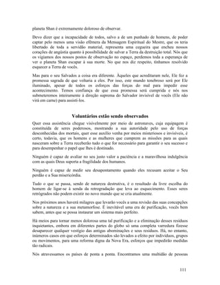 planeta Shan é extremamente doloroso de observar.
Devo dizer que a incapacidade de todos, salvo a de um punhado de homens, de poder
captar pelo menos uma visão efêmera da Mensagem Espiritual do Mestre, que os teria
libertado de toda a servidão material, representa uma cegueira que encheu nossos
corações de angústia quanto à possibilidade de salvar a Terra da destruição total. Nós que
os vigiamos dos nossos postos de observação no espaço, perdemos toda a esperança de
ver o planeta Shan escapar à sua morte. No que nos diz respeito, tínhamos resolvido
esquecer a Terra de vocês.
Mas para o seu Salvados a coisa era diferente. Àqueles que acreditaram nele, Ele fez a
promessa sagrada de que voltaria a eles. Por isso, este mundo tenebroso será por Ele
iluminado, apesar de todos os esforços das forças do mal para impedir esse
acontecimento. Temos confiança de que essa promessa será cumprida e nós nos
submeteremos inteiramente à direção suprema do Salvador invisível de vocês (Ele não
virá em carne) para assistí-los.


                      Voluntários estão sendo observados
Quer essa assistência chegue visivelmente por meio de astronaves, cuja equipagem é
constituída de seres poderosos, mostrando a sua autoridade pelo uso de forças
desconhecidas dos mortais, quer esse auxílio venha por meios misteriosos e invisíveis, é
certo, todavia, que os homens e as mulheres que cumprem as missões para as quais
nasceram sobre a Terra receberão tudo o que for necessário para garantir o seu sucesso e
para desempenhar o papel que lhes é destinado.
Ninguém é capaz de avaliar no seu justo valor a paciência e a maravilhosa indulgência
com as quais Deus suporta a fragilidade dos humanos.
Ninguém é capaz de medir seu desapontamento quando eles recusam aceitar o Seu
perdão e a Sua misericórdia.
Tudo o que se passa, sendo de natureza destrutiva, é o resultado da livre escolha do
homem de ligar-se à senda da retrogradação que leva ao esquecimento. Esses seres
retrógrados não podem existir no novo mundo que se cria atualmente.
Nos próximos anos haverá milagres que levarão vocês a uma revisão das suas concepções
sobre a natureza e a sua metamorfose. É inevitável uma era de purificação, vocês bem
sabem, antes que se possa instaurar um sistema mais perfeito.
Há meios para tornar menos dolorosa uma tal purificação e a eliminação desses resíduos
inquietantes, embora em diferentes partes do globo só uma completa varredura fizesse
desaparecer qualquer vestígio das antigas abominações e seus resíduos. Há, no entanto,
inúmeros casos em que esforços determinados são levados a efeito por indivíduos, grupos
ou movimentos, para uma reforma digna da Nova Era, esforços que impedirão medidas
tão radicais.
Nós atravessamos os países de ponta a ponta. Encontramos uma multidão de pessoas


                                                                                     111
 