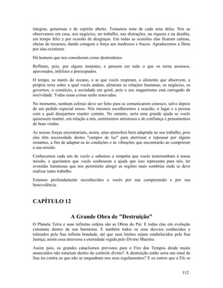 íntegras, generosas e de espírito aberto. Tomamos nota de cada uma delas. Nós as
observamos em casa, nos negócios, no trabalho, nas distrações, na riqueza e na desdita,
em tempo feliz e por ocasião de desgraças. Em todas as ocasiões elas ficaram calmas,
cheias de recursos, dando coragem e força aos medrosos e fracos. Agradecemos a Deus
por elas existirem.
Há homens que nos consideram como destruidores.
Reflitam, pois, por alguns instantes, e pensem em tudo o que os torna ansiosos,
apavorados, infelizes e preocupados.
O tempo, as marés do oceano, o ar que vocês respiram, o alimento que absorvem, a
própria terra sobre a qual vocês andam, afetaram as relações humanas, os negócios, os
governos, o comércio, a sociedade em geral, pois o seu magnetismo está carregado de
nocividade. Todas essas coisas serão renovadas.
No momento, nenhum esforço deve ser feito para se comunicarem conosco, salvo depois
de um pedido especial nosso. Nós mesmos escolheremos a ocasião, o lugar e a pessoa
com a qual desejarmos manter contato. No entanto, seria uma grande ajuda se vocês
quisessem manter, em relação a nós, sentimentos amistosos e de confiança e pensamentos
de boas vindas.
As nossas forças encontrariam, assim, uma atmosfera bem adaptada ao seu trabalho, pois
elas têm necessidade destes "campos de luz" para aterrissar e repousar por alguns
instantes, a fim de adaptar-se às condições e às vibrações que encontrarão ao cumprirem
a sua missão.
Conhecemos cada um de vocês e sabemos a simpatia que vocês testemunham à nossa
missão, e queríamos que vocês soubessem a ajuda que isso representa para nós, ter
avenidas luminosas que nos permitirão atingir as regiões mais sombrias onde se deve
realizar tanto trabalho.
Estamos profundamente reconhecidos a vocês por sua compreensão e por sua
benevolência.


CAPÍTULO 12

                    A Grande Obra de "Destruição"
O Planeta Terra e suas infinitas ordens são as Obras do Pai. E todas elas em evolução
constante dentro de sua harmonia. E também todos os seus desvios conhecidos e
tolerados pela Sua infinita bondade, até que seus limites sejam estabelecidos pela Sua
Justiça; assim essa atravessa a eternidade regida pelo Divino Maestro.
Assim pois, os grandes cataclismos previstos para o Fim dos Tempos desde muito
anunciados não estariam dentro do controle divino? A destruição então seria um sinal de
Sua ira contra os que não se enquadram nos seus regulamentos? E os outros que a Ele se


                                                                                  112
 