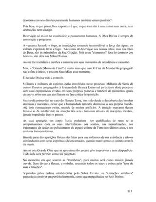 devotam com seus limites puramente humanos também seriam punidos?
Pois bem, o que posso lhes responder é que, o que virá não é uma coisa nem outra, nem
destruição, nem castigo.
Destruição só existe no vocabulário e pensamento humanos. A Obra Divina é sempre de
construção e progresso.
A ventania levando o fogo, as inundações tornando incontrolável a força das águas, os
vulcões expelindo lavas e fogo... São sinais de destruição aos nossos olhos, mas nas mãos
de Deus, são os primórdios de Sua Criação. Pois estes "elementos" fora do controle dos
homens, são obra nas Mãos Divinas.
Assim Ele revitaliza e purifica a natureza em seus momentos de decadência e exaustão.
Mas, o "Grande Momento Final" é muito mais que isso. O Fim do Mundo tão propagado
não é fim, é início, e está em Suas Mãos esse momento.
É decisão Divina todo o controle.
Milhares e milhares de espíritos estão envolvidos neste processo. Milhares de Seres de
outros Planetas congregados à Fraternidade Branca Universal participam deste processo
com suas experiências vividas em seus próprios planetas e também de momentos iguais
de outros orbes em que auxiliaram na fase crítica de transição.
Sua tarefa primordial no caso do Planeta Terra, tem sido desde a descoberta das bombas
atômicas e nucleares, evitar que a humanidade terrestre destruísse o seu próprio mundo.
Até hoje conseguiram evitar, usando de muitos artifícios. A atuação marcante desses
Irmãos se dá interferindo na atuação dos seres humanos através de inserções mentais,
jamais impedindo-lhes os passos.
As suas aparições em corpo físico, poderiam ser qualificadas de raras se as
comparássemos com as suas interferências nos sonhos, nas mentalizações, nos
tratamentos de saúde, no policiamento do espaço celeste da Terra nos últimos anos, e nos
contatos transcendentais.
Grande parte das aparições físicas são feitas para que saibamos de sua existência e não os
confundamos com seres espirituais desencarnados, quando mantivermos o contato através
da mente.
Assim esta Grande Obra que se aproxima não pecará pelo imprevisto e nem desperdício.
Tudo nela será perfeito como foi projetado.
No momento em que soarem as "trombetas", para muitos será como música jamais
ouvida. Som divino a flutuar, a embalar, reunindo todos os seres e coisas pelo "teor de
suas vibrações".
Separados pelas ordens estabelecidas pelo Saber Divino, as "vibrações similares"
passarão a conviver em perfeita harmonia, como que mergulhadas no Seio Divino.



                                                                                     113
 