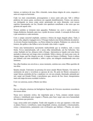 intenso, se matizava de rosa, lilás e dourado, numa dança mágica de cores, enquanto o
astro-rei surgia no horizonte.
Cada vez mais concentrados, prosseguíamos o nosso canto pela paz. Sob o influxo
poderoso de nossos guias, aconteceu um segundo desdobramento. Fomos, aos poucos,
nos desligando no nosso corpo astral, penetrando em outra dimensão, com nossos
espíritos transmutados em luz, ficando com aparência semelhante a dos seres que nos
guiaram até aquele sítio.
Nossos sentidos se tornaram mais aguçados. Podíamos ver, ouvir e sentir, mesmo a
longas distâncias, bastando, para isso, o poder da nossa vontade. A sensação de bem-estar
e paz aumentava a cada momento.
Com o campo sensorial ampliado, sentimos a beleza da magia daquele plano. Tudo, à
nossa volta, adquiriu roupagem nova. O bosque traduziu uma beleza diferente da anterior.
As árvores ficaram translúcidas, e as flores tinham luz própria. Podíamos ver, através dos
troncos, dos galhos e das folhas a seiva levando vida a todo o vegetal.
Vimos uma luminescência suavemente multicolotida que se irradiava, sutil, à nossa
frente. Foi-se materializando, sob o nosso olhar deslumbrado, um Ser belíssimo. Seu
corpo, banhado em luz, abraçava todo o bosque. Apresentou-se trajado com uma túnica
ajustada à cintura por um longo cinto esverdeado. Sobre a túnica, ele trazia uma veste, de
mangas largas, que lhe chegava aos pés. A roupa era branca e brilhante. Trazia à cabeça
um turbante com uma esmeralda e, sobre o peito, um triângulo emoldurando uma cruz
luminosa.
Seu olhar bondoso nos envolveu e, nesse momento, sentimo-nos como filhos queridos de
sua alma.
Quanta emoção. Estávamos na presença do nosso amado Mestre Ramatis. Um misto de
sentimento de amor e reverência se apossou de nós. Do peito do Mestre começaram a
surgir faíscas, pontinhos de luz, e pudemos ver, em seu coração, iluminado, pulsando por
nós, surgir um Grande Portal, e percebemos que, através do Seu Amor, transporíamos
mais esta etapa da nossa escalada evolutiva.
Com voz cariciosa, assim o Mestre nos falou:
Paz.
Que as vibrações cósmicas da Inteligência Suprema do Universo encontrem ressonância
em nossas almas.
Nesse novo momento cíclico, tão importante para a Terra, estamos unindo nossos
esforços e trabalhando para resgatar o Planeta, para fazer surgir uma nova humanidade
das estruturas que perecem.
Logo, nossa união será completa. Tendo sido rasgados os véus que separam a vida entre
os planos físicos e extrafísicos, numa integridade cósmica, encarnados e desencarnados,
extras e intraterrestres, juntamente com civilizações que habitam o Planeta, em outros



                                                                                     115
 
