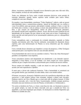 planos, trocaremos experiências, buscando novas alternativas para uma vida mais feliz,
mais completa, na busca de uma realidade maior.
Todos vós, habitantes da Terra, estais vivendo momentos decisivos, neste período de
transição planetária, quando muitos espíritos serão exilados para outros Orbes,
compatíveis com suas vibrações.
Os mundos e suas humanidades constituem "Todos Orgânicos", todavia, cada ser possui
individualidade única e características próprias. Apesar da liberdade que vos confere o
vosso livre-arbítrio, para que possais, pela própria vontade, conhecer o bem e o mal, há
um limite para a mesma, e esta já começa a causar uma preponderância do mal sobre o
bem, o que causará um desequilíbrio, dentro do plano de evolução planetária,
previamente traçado pelos engenheiros siderais. Assim, não haverá mais condições de um
aprendizado, de um resgate, dos que vibram no mal, junto com os bons. Compreende-se,
assim, que não será mais possível se ter reencarnações redentoras, pois aí, o desequilíbrio
se fará sentir.
Como conseqüência, para a continuação da evolução planetária, seguindo as linhas
traçadas, previamente, pelo Alto, haverá, realmente, necessidade do alijamento desses
espíritos, para uma harmonização do Planeta às novas dimensões que lhe compete
percorrer.
Com a retirada desses elementos que impedem o avanço do progresso, o Orbe Terráqueo
estará pronto para a sua trajetória rumo aos seus elevados destinos.
Vossa humanidade não está só em seu caminhar evolutivo. "Seres das Altas Hierarquias"
guardam a acompanham vossa trajetória.
Vossa consciência cósmica está despertando um atendimento a um chamado superior.
Integrados à Força Maior, a Luz da Verdade e do Amor surgirá em vossos espíritos
sedentos de paz e amplos horizontes se descortinarão para o homem do terceiro milênio.
Novos campos de trabalho surgirão, e cada um atuará no setor que lhe compete, de
acordo com suas experiências e aptidões.
O amor puro e divino não conhecerá fronteiras. Toda a humanidade se constituirá em
uma grande família, que caminhará, de mãos dadas, rumo a um mundo melhor.
O homem, aos poucos, alcançará a Sabedoria através de experiências adquiridas em vidas
sucessivas, e, pelo próprio esforço, bem orientado, chegará a planos mais elevados.
Podemos antever um Novo Mundo que se criará pela mão do próprio homem. O Orbe
Terrestre, renovado, sob a vista dos Seres Ascencionados, irradiará energias positivas,
formando uma aura luminosa em torno do Planeta, revitalizando-o e fortalecendo-o.
Vós sereis os herdeiros da Terra, e o Amor, como base da vida, vos iluminará os passos e
vos guiará sempre, no rumo do futuro renovado com que o amanhã da Terra vos
aguardará, e, por mais longínquas que estejam, vós alcançareis as estrelas fulgurantes que
brilham na vastidão dos céus.



                                                                                      116
 