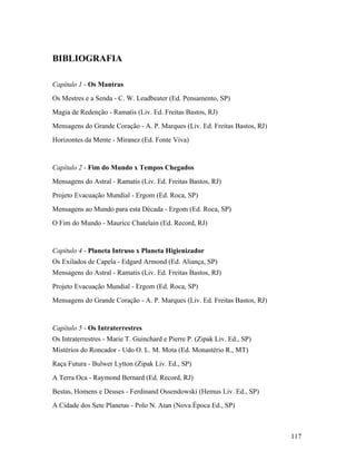BIBLIOGRAFIA

Capítulo 1 - Os Mantras
Os Mestres e a Senda - C. W. Leadbeater (Ed. Pensamento, SP)
Magia de Redenção - Ramatis (Liv. Ed. Freitas Bastos, RJ)
Mensagens do Grande Coração - A. P. Marques (Liv. Ed. Freitas Bastos, RJ)
Horizontes da Mente - Miranez (Ed. Fonte Viva)


Capítulo 2 - Fim do Mundo x Tempos Chegados
Mensagens do Astral - Ramatis (Liv. Ed. Freitas Bastos, RJ)
Projeto Evacuação Mundial - Ergom (Ed. Roca, SP)
Mensagens ao Mundo para esta Década - Ergom (Ed. Roca, SP)
O Fim do Mundo - Maurice Chatelain (Ed. Record, RJ)


Capítulo 4 - Planeta Intruso x Planeta Higienizador
Os Exilados de Capela - Edgard Armond (Ed. Aliança, SP)
Mensagens do Astral - Ramatis (Liv. Ed. Freitas Bastos, RJ)
Projeto Evacuação Mundial - Ergom (Ed. Roca, SP)
Mensagens do Grande Coração - A. P. Marques (Liv. Ed. Freitas Bastos, RJ)


Capítulo 5 - Os Intraterrestres
Os Intraterrestres - Marie T. Guinchard e Pierre P. (Zipak Liv. Ed., SP)
Mistérios do Roncador - Udo O. L. M. Mota (Ed. Monastério R., MT)
Raça Futura - Bulwer Lytton (Zipak Liv. Ed., SP)
A Terra Oca - Raymond Bernard (Ed. Record, RJ)
Bestas, Homens e Deuses - Ferdinand Ossendowski (Hemus Liv. Ed., SP)
A Cidade dos Sete Planetas - Polo N. Atan (Nova Época Ed., SP)



                                                                            117
 