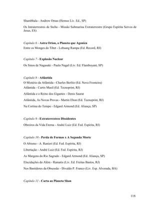 Shambhala - Andrew Omas (Hemus Liv. Ed., SP)
Os Intraterrestres de Stelta - Missão Submarina Extraterrestre (Grupo Espírita Servos de
Jesus, ES)


Capítulo 6 - Astra Orion, o Planeta que Agoniza
Entre os Monges do Tibet - Lobsang Rampa (Ed. Record, RJ)


Capítulo 7 - Explosão Nuclear
Os Sinos de Nagasaki - Paulo Nagal (Liv. Ed. Flamboyant, SP)


Capítulo 8 - Atlântida
O Mistério da Atlântida - Charles Berlitz (Ed. Nova Fronteira)
Atlântida - Curtis Masil (Ed. Tecnoprint, RJ)
Atlântida e o Reino dos Gigantes - Denis Saurat
Atlântida, As Novas Provas - Martin Ebon (Ed. Tecnoprint, RJ)
Na Cortina do Tempo - Edgard Armond (Ed. Aliança, SP)


Capítulo 9 - Extraterrestres Dissidentes
Obreiros da Vida Eterna - André Luiz (Ed. Fed. Espírita, RJ)


Capítulo 10 - Perda de Formas x A Segunda Morte
O Abismo - A. Ranieri (Ed. Fed. Espírita, RJ)
Libertação - André Luiz (Ed. Fed. Espírita, RJ)
As Margens do Rio Sagrado - Edgard Armond (Ed. Aliança, SP)
Elucidações do Além - Ramatis (Liv. Ed. Freitas Bastos, RJ)
Nos Bastidores da Obsessão - Divaldo P. Franco (Liv. Esp. Alvorada, BA)


Capítulo 11 - Carta ao Planeta Shan



                                                                                   118
 