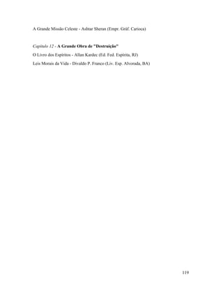 A Grande Missão Celeste - Ashtar Sheran (Empr. Gráf. Carioca)


Capítulo 12 - A Grande Obra de "Destruição"
O Livro dos Espíritos - Allan Kardec (Ed. Fed. Espírita, RJ)
Leis Morais da Vida - Divaldo P. Franco (Liv. Esp. Alvorada, BA)




                                                                   119
 
