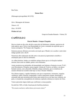Boa Noite.
                                      Shama Hare
(Mensagem psicografada, 04/12/92)


Série: Mensagens da Semana
Número: 65
Data: 18/10/99
Pétalas de Luz!
                                                 Grupo de Estudos Ramatis - Vitória, ES

CAPÍTULO 2
                         Fim do Mundo x Tempos Chegados
Ouve-se muito no dia a dia, devido a uma série de fenômenos violentos, agressivos de
toda espécie, que a Terra e sua Humanidade já vivem o conteúdo da expressão que se
tornou corriqueira: "Os Tempos são Chegados...".
Inúmeras pessoas afirmam com muita convicção que o Mundo vai se acabar e outro tanto
indaga quando será o dia D.
Numerosos dão explicações de toda sorte e uns poucos já apresentam conselhos e
orientações para os dias de sofrimento.
As velhas histórias, lendas e as tradições antigas dizem que as civilizações também
morrem, bem como as cidades, países e até continentes.
Assim aconteceu nos primórdios da humanidade com Sodoma e Gomorra; no ano 79 d.C.
com Herculanum e Pompéia, numa erupção violenta do Vesúvio, na Itália; e em época
bastante remota, com a discutida Atlântida, antigo continente, que os estudiosos do
assunto afirmam ter existido onde hoje se situa o Oceano Atlântico.
Nos últimos tempos, a rapidez fantástica com que os maremotos, terremotos, erupções
vulcânicas, tufões, furacões, tempestades e outros cataclismos surgem, destruindo e
arrasando tudo que encontram pela frente, para muitos leva a crer que essa violência, em
parte, é oriunda das conseqüências de inúmeras explosões atômicas no interior da Terra.
Vamos apresentar alguns dados que confirmam a crença popular.
Em abril de 1969, a União Americana de Geofísica declarou:
"Os ensaios nucleares subterrâneos provocam sismos!"



                                                                                      13
 