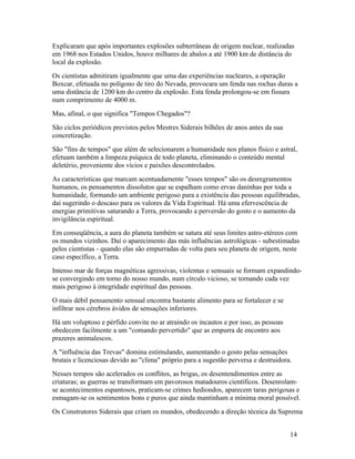 Explicaram que após importantes explosões subterrâneas de origem nuclear, realizadas
em 1968 nos Estados Unidos, houve milhares de abalos a até 1900 km de distância do
local da explosão.
Os cientistas admitiram igualmente que uma das experiências nucleares, a operação
Boxcar, efetuada no polígono de tiro do Nevada, provocara um fenda nas rochas duras a
uma distância de 1200 km do centro da explosão. Esta fenda prolongou-se em fissura
num comprimento de 4000 m.
Mas, afinal, o que significa "Tempos Chegados"?
São ciclos periódicos previstos pelos Mestres Siderais bilhões de anos antes da sua
concretização.
São "fins de tempos" que além de selecionarem a humanidade nos planos físico e astral,
efetuam também a limpeza psíquica de todo planeta, eliminando o conteúdo mental
deletério, proveniente dos vícios e paixões descontrolados.
As características que marcam acentuadamente "esses tempos" são os desregramentos
humanos, os pensamentos dissolutos que se espalham como ervas daninhas por toda a
humanidade, formando um ambiente perigoso para a existência das pessoas equilibradas,
daí sugerindo o descaso para os valores da Vida Espiritual. Há uma efervescência de
energias primitivas saturando a Terra, provocando a perversão do gosto e o aumento da
invigilância espiritual.
Em conseqüência, a aura do planeta também se satura até seus limites astro-etéreos com
os mundos vizinhos. Daí o aparecimento das más influências astrológicas - subestimadas
pelos cientistas - quando elas são empurradas de volta para seu planeta de origem, neste
caso específico, a Terra.
Intenso mar de forças magnéticas agressivas, violentas e sensuais se formam expandindo-
se convergindo em torno do nosso mundo, num círculo vicioso, se tornando cada vez
mais perigoso à integridade espiritual das pessoas.
O mais débil pensamento sensual encontra bastante alimento para se fortalecer e se
infiltrar nos cérebros ávidos de sensações inferiores.
Há um voluptoso e pérfido convite no ar atraindo os incautos e por isso, as pessoas
obedecem facilmente a um "comando pervertido" que as empurra de encontro aos
prazeres animalescos.
A "influência das Trevas" domina estimulando, aumentando o gosto pelas sensações
brutais e licenciosas devido ao "clima" próprio para a sugestão perversa e destruidora.
Nesses tempos são acelerados os conflitos, as brigas, os desentendimentos entre as
criaturas; as guerras se transformam em pavorosos matadouros científicos. Desenrolam-
se acontecimentos espantosos, praticam-se crimes hediondos, aparecem taras perigosas e
esmagam-se os sentimentos bons e puros que ainda mantinham a mínima moral possível.
Os Construtores Siderais que criam os mundos, obedecendo a direção técnica da Suprema


                                                                                      14
 
