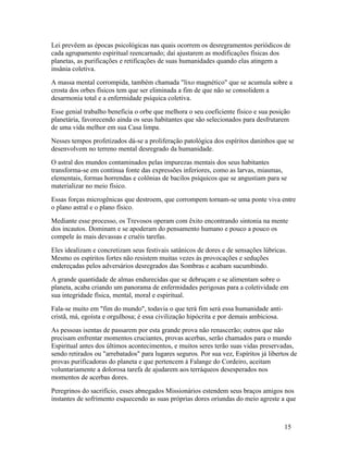 Lei prevêem as épocas psicológicas nas quais ocorrem os desregramentos periódicos de
cada agrupamento espiritual reencarnado; daí ajustarem as modificações físicas dos
planetas, as purificações e retificações de suas humanidades quando elas atingem a
insânia coletiva.
A massa mental corrompida, também chamada "lixo magnético" que se acumula sobre a
crosta dos orbes físicos tem que ser eliminada a fim de que não se consolidem a
desarmonia total e a enfermidade psíquica coletiva.
Esse genial trabalho beneficia o orbe que melhora o seu coeficiente físico e sua posição
planetária, favorecendo ainda os seus habitantes que são selecionados para desfrutarem
de uma vida melhor em sua Casa limpa.
Nesses tempos profetizados dá-se a proliferação patológica dos espíritos daninhos que se
desenvolvem no terreno mental desregrado da humanidade.
O astral dos mundos contaminados pelas impurezas mentais dos seus habitantes
transforma-se em contínua fonte das expressões inferiores, como as larvas, miasmas,
elementais, formas horrendas e colônias de bacilos psíquicos que se angustiam para se
materializar no meio físico.
Essas forças microgênicas que destroem, que corrompem tornam-se uma ponte viva entre
o plano astral e o plano físico.
Mediante esse processo, os Trevosos operam com êxito encontrando sintonia na mente
dos incautos. Dominam e se apoderam do pensamento humano e pouco a pouco os
compele às mais devassas e cruéis tarefas.
Eles idealizam e concretizam seus festivais satânicos de dores e de sensações lúbricas.
Mesmo os espíritos fortes não resistem muitas vezes às provocações e seduções
endereçadas pelos adversários desregrados das Sombras e acabam sucumbindo.
A grande quantidade de almas endurecidas que se debruçam e se alimentam sobre o
planeta, acaba criando um panorama de enfermidades perigosas para a coletividade em
sua integridade física, mental, moral e espiritual.
Fala-se muito em "fim do mundo", todavia o que terá fim será essa humanidade anti-
cristã, má, egoísta e orgulhosa; é essa civilização hipócrita e por demais ambiciosa.
As pessoas isentas de passarem por esta grande prova não renascerão; outros que não
precisam enfrentar momentos cruciantes, provas acerbas, serão chamados para o mundo
Espiritual antes dos últimos acontecimentos, e muitos seres terão suas vidas preservadas,
sendo retirados ou "arrebatados" para lugares seguros. Por sua vez, Espíritos já libertos de
provas purificadoras do planeta e que pertencem à Falange do Cordeiro, aceitam
voluntariamente a dolorosa tarefa de ajudarem aos terráqueos desesperados nos
momentos de acerbas dores.
Peregrinos do sacrifício, esses abnegados Missionários estendem seus braços amigos nos
instantes de sofrimento esquecendo as suas próprias dores oriundas do meio agreste a que



                                                                                        15
 
