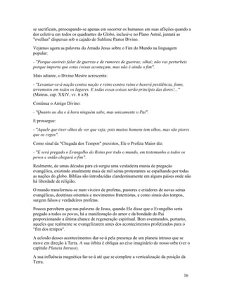 se sacrificam, preocupando-se apenas em socorrer os humanos em suas aflições quando a
dor coletiva em todos os quadrantes do Globo, inclusive no Plano Astral, juntará as
"ovelhas" dispersas sob o cajado do Sublime Pastor Divino.
Vejamos agora as palavras do Amado Jesus sobre o Fim do Mundo na linguagem
popular:
- "Porque ouvireis falar de guerras e de rumores de guerras; olhai; não vos perturbeis
porque importa que estas coisas aconteçam, mas não é ainda o fim".
Mais adiante, o Divino Mestre acrescenta:
- "Levantar-se-á nação contra nação e reino contra reino e haverá pestilência, fome,
terremotos em todos os lugares. E todas essas coisas serão princípio das dores!..."
(Mateus, cap. XXIV, vv. 6 a 8).
Continua o Amigo Divino:
- "Quanto ao dia e à hora ninguém sabe, mas unicamente o Pai".
E prossegue:
- "Aquele que tiver olhos de ver que veja; pois muitos homens tem olhos, mas são piores
que os cegos".
Como sinal da "Chegada dos Tempos" previstos, Ele o Profeta Maior diz:
- "E será pregado o Evangelho do Reino por todo o mundo, em testemunho a todos os
povos e então chegará o fim".
Realmente, de umas décadas para cá surgiu uma verdadeira mania de pregação
evangélica, existindo atualmente mais de mil seitas protestantes se espalhando por todas
as nações do globo. Bíblias são introduzidas clandestinamente em alguns países onde não
há liberdade de religião.
O mundo transformou-se num viveiro de profetas, pastores e criadores de novas seitas
evangélicas, doutrinas orientais e movimentos fraternistas, e como sinais dos tempos,
surgem falsos e verdadeiros profetas.
Poucos percebem que nas palavras de Jesus, quando Ele disse que o Evangelho seria
pregado a todos os povos, há a manifestação do amor e da bondade do Pai
proporcionando a última chance de regeneração espiritual. Bem aventurados, portanto,
aqueles que realmente se evangelizarem antes dos acontecimentos profetizados para o
"fim dos tempos".
A eclosão desses acontecimentos dar-se-á pela presença de um planeta intruso que se
move em direção à Terra. A sua órbita é oblíqua ao eixo imaginário do nosso orbe (ver o
capítulo Planeta Intruso).
A sua influência magnética far-se-á até que se complete a verticalização da posição da
Terra.


                                                                                       16
 