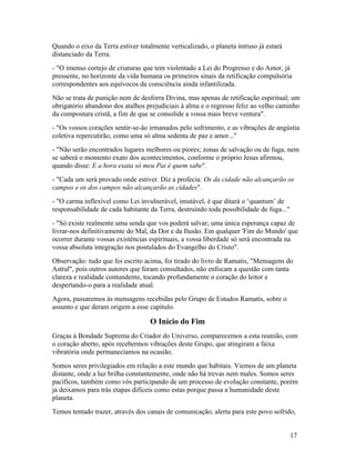 Quando o eixo da Terra estiver totalmente verticalizado, o planeta intruso já estará
distanciado da Terra.
- "O imenso cortejo de criaturas que tem violentado a Lei do Progresso e do Amor, já
pressente, no horizonte da vida humana os primeiros sinais da retificação compulsória
correspondentes aos equívocos da consciência ainda infantilizada.
Não se trata de punição nem de desforra Divina, mas apenas de retificação espiritual; um
obrigatório abandono dos atalhos prejudiciais à alma e o regresso feliz ao velho caminho
da compostura cristã, a fim de que se consolide a vossa mais breve ventura".
- "Os vossos corações sentir-se-ão irmanados pelo sofrimento, e as vibrações de angústia
coletiva repercutirão, como uma só alma sedenta de paz e amor..."
- "Não serão encontrados lugares melhores ou piores; zonas de salvação ou de fuga, nem
se saberá o momento exato dos acontecimentos, conforme o próprio Jesus afirmou,
quando disse: E a hora exata só meu Pai é quem sabe".
- "Cada um será provado onde estiver. Diz a profecia: Os da cidade não alcançarão os
campos e os dos campos não alcançarão as cidades".
- "O carma inflexível como Lei invulnerável, imutável, é que ditará o ‘quantum’ de
responsabilidade de cada habitante da Terra, destruindo toda possibilidade de fuga..."
- "Só existe realmente uma senda que vos poderá salvar; uma única esperança capaz de
livrar-nos definitivamente do Mal, da Dor e da Ilusão. Em qualquer 'Fim do Mundo' que
ocorrer durante vossas existências espirituais, a vossa liberdade só será encontrada na
vossa absoluta integração nos postulados do Evangelho do Cristo".
Observação: tudo que foi escrito acima, foi tirado do livro de Ramatis, "Mensagens do
Astral", pois outros autores que foram consultados, não enfocam a questão com tanta
clareza e realidade contundente, tocando profundamente o coração do leitor e
despertando-o para a realidade atual.
Agora, passaremos às mensagens recebidas pelo Grupo de Estudos Ramatis, sobre o
assunto e que deram origem a esse capítulo.

                                   O Início do Fim
Graças à Bondade Suprema do Criador do Universo, comparecemos a esta reunião, com
o coração aberto, após recebermos vibrações deste Grupo, que atingiram a faixa
vibratória onde permanecíamos na ocasião.
Somos seres privilegiados em relação a este mundo que habitais. Viemos de um planeta
distante, onde a luz brilha constantemente, onde não há trevas nem males. Somos seres
pacíficos, também como vós participando de um processo de evolução constante, porém
já deixamos para trás etapas difíceis como estas porque passa a humanidade deste
planeta.
Temos tentado trazer, através dos canais de comunicação, alerta para este povo sofrido,


                                                                                         17
 