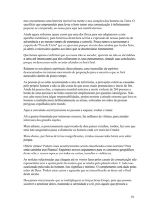 mas encontramos uma barreira incrível na mente e nos corações dos homens na Terra. O
sacrifício que empreendeis para levar a bom termo esta comunicação é infinitamente
pequeno se comparado, ao nosso para aqui nos manifestarmos.
Ainda agora sofremos quase como que uma dor física para nos adaptarmos a este
aparelho mediúnico, para fazermos desta hora serena a expressão de nossas palavras de
advertência e ao mesmo tempo de esperança e consolo. Pouco temos a acrescentar a
respeito do "Fim de Ciclo" que se aproxima porque através dos estudos que tendes feito,
já sabeis o necessário quanto aos fatos que se desenrolarão futuramente.
Queríamos apenas confirmar que as coisas irão se suceder, queiram ou não os incrédulos
e seria até interessante que eles refizessem os seus pensamentos, tirando suas conclusões,
porque os descrentes serão os mais afetados na hora fatal.
Reúnem-se nos planos espirituais deste planeta, uma imensidão de espíritos
desencarnados em intenso movimento de preparação para o socorro a que se fará
necessário dentro de pouco tempo.
As pessoas já se estão acostumando a atos de terrorismo, a provações coletivas causadas
pelo próprio homem e não se dão conta de que esses sinais prenunciam o início do fim.
Ainda há poucos dias, a imprensa mundial noticiou a morte violente de 269 pessoas a
bordo de uma aeronave de linha comercial simplesmente por questões ideológicas. Não
nos cabe nesta hora julgar responsabilidades, porém mostrar a atitude extrema que leva os
homens a multiplicarem deliberadamente as armas, colocadas em mãos de pessoas
perigosas espalhadas pelo mundo.
Aqui a convulsão social pressiona as pessoas a saquear, roubar e matar.
Ali a guerra fomentada por interesses escusos, faz milhares de vítimas, para atender
interesses das grandes nações.
Mais adiante, o posicionamento equivocado de dois países vizinhos, irmãos, faz com que
uma luta sanguinária passe a distanciar os homens cada vez mais do Criador.
Mais abaixo, por faixas de terras insignificantes, irmãos massacrados lutam sem saber
porque.
Olhem irmãos! Podem esses acontecimentos serem classificados como normais? Para
onde caminha este Planeta? Seguimos nossos argumentos para os contornos geográficos
desse orbe e vemos espocar em todos os cantos, tumultos e violências.
As notícias selecionadas que chegam até os vossos lares pelos canais de comunicação não
representam nem a quinta parte da miséria que se alastra pelo planeta afora. E tudo isso
ocasionado pela mão do homem. Isto significa o mínimo. O complemento será dado pelas
mãos de Deus. Podeis estar certos e aguardar que se intensificarão as dores até o final
deste século.
Desejamos sinceramente que se multipliquem as forças desse Grupo, para que possais
socorrer e amenizar dores, mantendo a serenidade e a fé, pois àquele que procura a



                                                                                       18
 