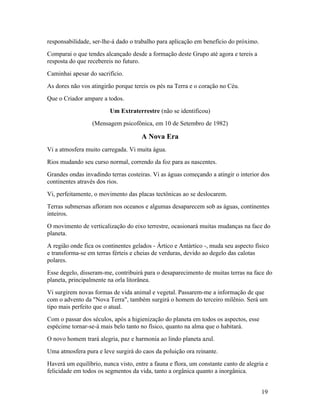 responsabilidade, ser-lhe-á dado o trabalho para aplicação em benefício do próximo.
Comparai o que tendes alcançado desde a formação deste Grupo até agora e tereis a
resposta do que recebereis no futuro.
Caminhai apesar do sacrifício.
As dores não vos atingirão porque tereis os pés na Terra e o coração no Céu.
Que o Criador ampare a todos.
                         Um Extraterrestre (não se identificou)
                  (Mensagem psicofônica, em 10 de Setembro de 1982)

                                      A Nova Era
Vi a atmosfera muito carregada. Vi muita água.
Rios mudando seu curso normal, correndo da foz para as nascentes.
Grandes ondas invadindo terras costeiras. Vi as águas começando a atingir o interior dos
continentes através dos rios.
Vi, perfeitamente, o movimento das placas tectônicas ao se deslocarem.
Terras submersas afloram nos oceanos e algumas desaparecem sob as águas, continentes
inteiros.
O movimento de verticalização do eixo terrestre, ocasionará muitas mudanças na face do
planeta.
A região onde fica os continentes gelados - Ártico e Antártico -, muda seu aspecto físico
e transforma-se em terras férteis e cheias de verduras, devido ao degelo das calotas
polares.
Esse degelo, disseram-me, contribuirá para o desaparecimento de muitas terras na face do
planeta, principalmente na orla litorânea.
Vi surgirem novas formas de vida animal e vegetal. Passarem-me a informação de que
com o advento da "Nova Terra", também surgirá o homem do terceiro milênio. Será um
tipo mais perfeito que o atual.
Com o passar dos séculos, após a higienização do planeta em todos os aspectos, esse
espécime tornar-se-á mais belo tanto no físico, quanto na alma que o habitará.
O novo homem trará alegria, paz e harmonia ao lindo planeta azul.
Uma atmosfera pura e leve surgirá do caos da poluição ora reinante.
Haverá um equilíbrio, nunca visto, entre a fauna e flora, um constante canto de alegria e
felicidade em todos os segmentos da vida, tanto a orgânica quanto a inorgânica.


                                                                                      19
 