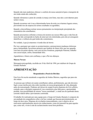 Quando não mais pudermos oferecer o conforto do nosso automóvel para o transporte de
um irmão ainda não conhecido;
Quando ofertarmos o prato de comida à criança com fome, mas não a convidarmos para
sentar à mesa;
Quando recearmos sair à rua a determinadas horas da noite ou evitarmos lugares ermos,
prevenindo-nos da surpresa de sermos assaltados ou agredidos;
Quando a desconfiança nortear nossos pensamentos na interpretação precipitada dos
comentários dos semelhantes;
Quando precisarmos enfrentar a tristeza de mostrar aos nossos filhos que a vida fora do
nosso lar não corresponde às lições de amor por nós ministradas, pois eles já conseguem
identificar a violência da qual ainda não comentamos;
Na verdade, é que já estaremos vivendo dias de horror.
Por isso, quaisquer que sejam os acontecimentos a prenunciarem mudanças dolorosas
para a humanidade, haveremos primeiro que lembrar do futuro feliz que nos aguarda,
com lares de portas abertas, ruas com árvores frondosas, população fraternal, trabalho
sem escravização, enfim, humanidade feliz.
Aguardemos o futuro com confiança, e que o Pai nos abençoe.
Marcos Novaes
Mensagem psicografada, recebida em 18 de Abril de 1994, por médium do Grupo de
Estudos Ramatis

APRESENTAÇÃO
                           Respondendo a Possíveis Dúvidas
Este livro foi escrito atendendo a sugestões de Irmãos Maiores, sugestões que para nós
são ordens.
As pessoas que militam em searas semelhantes sabem, perfeitamente, que não devemos
fugir a essas tarefas pois elas estão inseridas em nossa programação de vida, planejada
antes da reencarnação. Podemos até deixar de cumprí-la pois dispomos do livre arbítrio,
contudo, para o discípulo responsável, isso constituiria uma falta grave, oportunidade
perdida, sem possibilidade de retorno "nessa caminhada", e ainda um elo quebrado duma
corrente sideral sábia e previamente construída.
O trabalho foi realizado por uma equipe pois o Grupo de Estudos Ramatis é composto de
um punhado de companheiros afins e de boa vontade que buscam persistentemente, ao
longo de doze anos, filigranas de revelações transcendentais, com o objetivo de se
renovarem espiritualmente através do conhecimento, como de transmití-las para aqueles
que, como nós, vivem à cata de esclarecimento nessa hora profética.



                                                                                     2
 