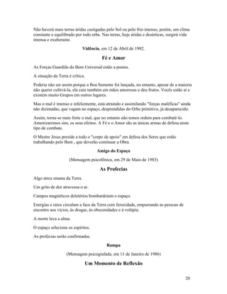 Não haverá mais terras áridas castigadas pelo Sol ou pelo frio intenso, porém, um clima
constante e equilibrado por todo orbe. Nas terras, hoje áridas e desérticas, surgirá vida
intensa e exuberante.
                             Vidência, em 12 de Abril de 1992.

                                       Fé e Amor
As Forças Guardiãs do Bem Universal estão a postos.
A situação da Terra é crítica.
Poderia não ser assim porque a Boa Semente foi lançada, no entanto, apesar de a maioria
não querer cultivá-la, ela caiu também em mãos amorosas e deu frutos. Vocês estão aí e
existem muito Grupos em outros lugares.
Mas o mal é imenso e infelizmente, está atraindo e assimilando "forças maléficas" ainda
não dizimadas, que vagam no espaço, desprendidas do Orbe primitivo, já desaparecido.
Assim, torna-se mais forte o mal, que no entanto não temos ordem para combatê-lo.
Amenizaremos sim, os seus efeitos. A Fé e o Amor são as únicas armas de defesa neste
tipo de combate.
O Mestre Jesus preside a todo o "corpo de apoio" em defesa dos Seres que estão
trabalhando pelo Bem , que deverão continuar a Obra.
                                    Amigo do Espaço
                    (Mensagem psicofônica, em 29 de Maio de 1983)

                                      As Profecias
Algo atroz emana da Terra.
Um grito de dor atravessa o ar.
Campos magnéticos deletérios bombardeiam o espaço.
Energias e raios circulam a face da Terra com ferocidade, empurrando as pessoas de
encontro aos vícios, às drogas, às obscenidades e à volúpia.
A morte lava a alma.
O espaço seleciona os espíritos.
As profecias serão confirmadas.
                                         Rampa
                   (Mensagem psicografada, em 11 de Janeiro de 1986)

                              Um Momento de Reflexão

                                                                                      20
 