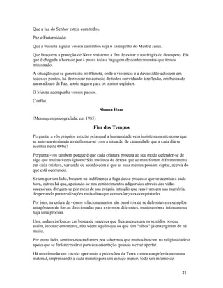 Que a luz do Senhor esteja com todos.
Paz e Fraternidade.
Que a bússola a guiar vossos caminhos seja o Evangelho do Mestre Jesus.
Que busquem a proteção de Nave resistente a fim de evitar o naufrágio do desespero. Eis
que é chegada a hora de por à prova toda a bagagem de conhecimentos que temos
ministrado.
A situação que se generaliza no Planeta, onde a violência e a devassidão eclodem em
todos os pontos, há de ressoar no coração de todos convidando à reflexão, em busca do
ancoradouro de Paz, apoio seguro para os nossos espíritos.
O Mestre acompanha vossos passos.
Confiai.
                                     Shama Hare
(Mensagem psicografada, em 1985)

                                  Fim dos Tempos
Perguntai a vós próprios a razão pela qual a humanidade vem insistentemente como que
se auto-anestesiando ao defrontar-se com a situação de calamidade que a cada dia se
acentua neste Orbe?
Perguntai-vos também porque é que cada criatura procura ao seu modo defender-se de
algo que muitas vezes ignora? São instintos de defesa que se manifestam diferentemente
em cada criatura, variando de acordo com o que as suas mentes possam captar, acerca do
que está ocorrendo.
Se uns por um lado, buscam na indiferença a fuga desse processo que se acentua a cada
hora, outros há que, apoiando-se nos conhecimentos adquiridos através das vidas
sucessivas, dirigem-se por meio de sua própria intuição que reavivam em sua memória,
despertando para realizações mais altas que com esforço as conquistarão.
Por isso, na esfera de vossos relacionamentos são passíveis de se defrontarem exemplos
antagônicos de forças direcionadas para extremos diferentes, muito embora intimamente
haja uma procura.
Uns, andam às loucas em busca de prazeres que lhes anestesiam os sentidos porque
assim, inconscientemente, não vêem aquilo que os que têm "olhos" já enxergaram de há
muito.
Por outro lado, sentimo-nos radiantes por sabermos que muitos buscam na religiosidade o
apoio que se fará necessário para sua orientação quando a crise apertar.
Há um cinturão em círculo apertando a psicosfera da Terra contra sua própria estrutura
material, imprensando a cada minuto para um espaço menor, todo um inferno de


                                                                                    21
 