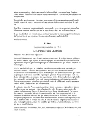 sobrecargas negativas criadas por sua própria humanidade e que nesta hora, funciona
como retorno, dificultando até mesmo o processo de defesa a que alguns já se dispuseram
a empreender.
Concluindo, repetimos que é chegada a hora para se pôr termo a qualquer manifestação
ignóbil mesmo de parecer incontrolável, por ventura ainda existente no íntimo de cada
um.
Que Deus perdoe esta humanidade pelos seus grandes erros e seja complacente em Seu
julgamento para que o sofrimento não se torne insuportável aos irmãos do planeta.
E que Sua bondade nos permita ainda continuar a estender as mãos aos próprios homens
da Terra, a fim de que possamos libertar mais almas para a glória do Pai.
Jesus nos ilumine.
                                          Sri Rama
                           (Mensagem psicografada, em 1984)

                         As Agruras de uma Civilização
Abre-se o pano. Inicia-se o espetáculo.
Uma multidão assustada corre desordenadamente em busca de refúgio ou uma saída que
lhe permita aportar lugar seguro. Mães aflitas pegam pelos braços crianças indiferentes
àquele clima de pavor, procurando protegê-las da massa humana que ameaça atropelar os
menos ágeis.
Não há possibilidade para se raciocinar com clareza e nem há voz de comando que
imponha controle a tamanha desorganização. Todos correm desordenadamente
assemelhando-se a um bando de loucos deixando para trás pertences materiais que foram
os principais motivos de suas vidas e que agora ignoram. Ninguém sabe para onde vai.
Estão todos perdidos. As imagens são angustiantes. Gritos de terror, bombas explodindo,
terra tremendo, mar agitado. Uma onda gigantesca traga uma parte daquela multidão.
Outras se aproximam a aniquilam outro tanto levando de roldão toda uma fortaleza que
parecia sólida e indestrutível aos olhos mortais.
E continua a tragédia. Pormenores inenarráveis fazem com que os espectadores fechem
os olhos, como que tentando evitar sofrer também a dor dos atores ali presentes. De
repente, tudo destruído. Corpos deformados, cinzas, lama, silêncio mortal. Cai o pano.
Encerra-se e espetáculo. Mãos poderosas instruídas por Deus preparam o início da
reconstrução. O olhar desolado dos que sobrevivem se enche de tristeza, mas não se
indignarão porque estará iniciada a etapa de florescimento da verdadeira implantação do
Reino de Deus entre os homens na Terra. E uma alvorada de luz principia nas cinzas de
uma civilização que se destruiu por acreditar que poderia viver infinitamente nas trevas
em que se engalfinharam.
Um dia abrir-se-á novamente o pano, mas para um lindo espetáculo. Convidamo-vos para
serem os atores.


                                                                                     22
 