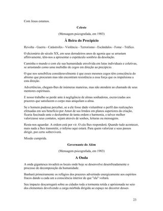 Com Jesus estamos.
                                        Celeste
                          (Mensagem psicografada, em 1983)

                               À Beira do Precipício
Revolta - Guerra - Catástrofes - Violência - Terrorismo - Escândalos - Fome - Tráfico.
O dicionário do século XX, em seus derradeiros anos de agonia que se arrastam
aflitivamente, têm-nos a apresentar o espetáculo sombrio da desolação.
Caminha o mundo e com ele sua humanidade envolvida em lutas individuais e coletivas,
se arrastando como uma multidão de cegos em direção ao precipício.
O que nos sensibiliza consideravelmente é que esses mesmos cegos têm consciência do
abismo que procuram mas não encontram resistência a essa força que os impulsiona a
esta direção.
Advertências, chegam-lhes de inúmeras maneiras, mas não atendem ao chamado de seus
mentores espirituais.
E nosso trabalho se perde ante à negligência de almas sonhadoras, escravizadas aos
prazeres que satisfazem o corpo mas aniquilam a alma.
Se o homem pudesse perceber, se a ele fosse dado vislumbrar o perfil das realizações
efetuadas em seu benefício por Amor de sus Irmãos em planos superiores da criação,
ficaria fascinado ante o deslumbrar de tanta ordem e harmonia, e talvez melhor
valorizasse seus contatos, sejam através de sonhos, leituras ou mensagens.
Resta-nos aguardar. A ordem está por vir. O céu lhes responderá. Quando tudo acontecer,
mais nada a lhes transmitir, o inferno aqui estará. Para quem valorizar e seus passos
dirigir, por certo sobreviverá.
Missão cumprida.
                                 Governante do Além
                          (Mensagem psicografada, em 1983)

                                       A Onda
A onda gigantesca invadirá os locais onde hoje se desenvolve desenfreadamente o
processo de decomposição da humanidade.
Banhará primeiramente os refúgios dos prazeres advertindo energicamente aos espíritos
fracos dando a cada um a consciência interior de que "ela" voltará.
Seu impacto descarregará sobre as cidades toda a tormenta retida e aprisionada no seio
dos elementais devolvendo a carga mórbida dirigida ao espaço no decorrer desses


                                                                                       23
 