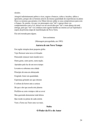 séculos.
Atingirá indistintamente pobres e ricos, negros e brancos, cultos e incultos, sábios e
ignorantes, porque são os homens através da imensa quantidade de experiências no plano
físico os mesmos que perante a Lei Maior devem saldar os seus compromissos para com
o Espaço. Se, porém, vós que vos preocupais com "ela" e apesar disso vos
comprometestes com a Lei, deixai-vos ser envolvidos por "ela" e num abraço de total
entrega, para que "ela" vos conduza como agente bendito ao retorno ao Lar Espiritual à
espera da próxima etapa de manifestação da Nova Terra.
Ela será morada para alguns.
                                       Sem assinatura
                           (Mensagem psicografada, em 1983)

                            Aurora de um Novo Tempo
Em região inóspita deste pequeno globo
Vejo florescer uma nova civilização
Parecendo renascer num mundo novo
Outra gente, outro porto, outra nação.
Apoiados pela luz de um novo tempo
Levanta-se soberana esta cidade
Princípio de uma era abençoada
Exigindo Amor em quantidade.
Esperança gritando aos que choram
E sofrem de horror ante a certeza
De que a dor que assola este planeta
Prolifera-se com o tempo e não se esvai
Mas querendo demonstrar toda beleza
Que reside no pulsar de cada estrela
Vem a Terra seu Tutor uma vez mais.
                                          Malba

                               O Poder da Fé e do Amor



                                                                                  24
 